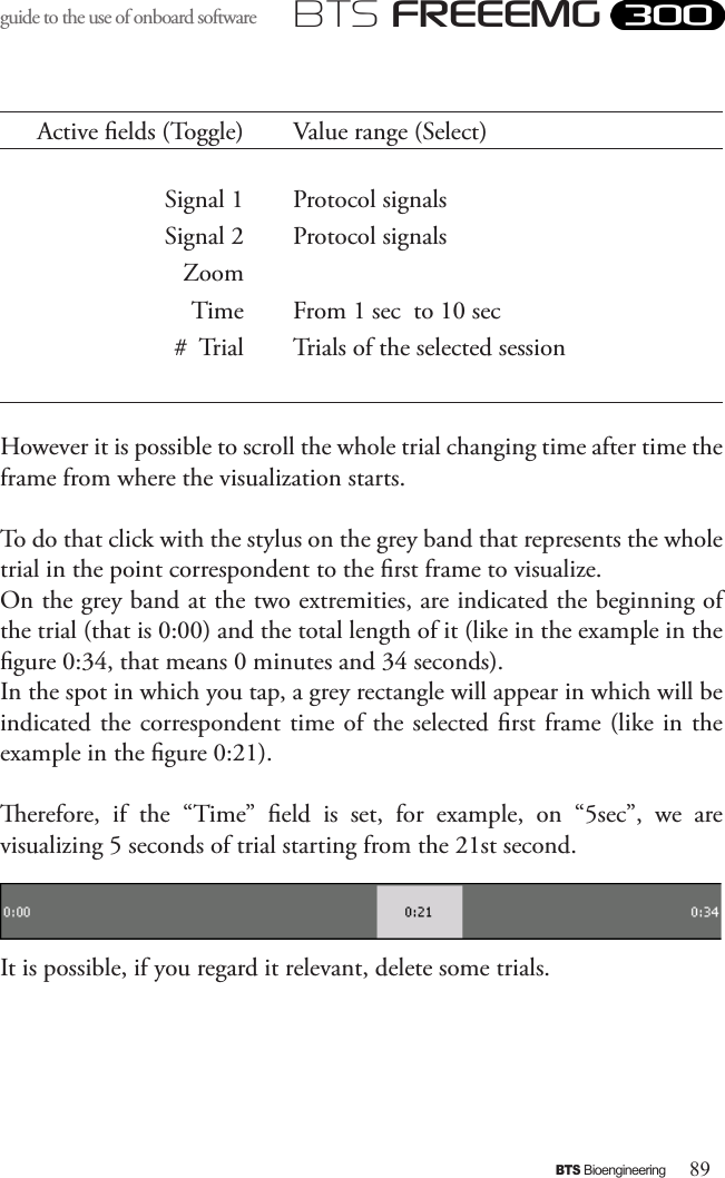 89BTS BioengineeringBTS FREEEMGguide to the use of onboard software Active elds (Toggle) Value range (Select)Signal 1 Protocol signalsSignal 2 Protocol signalsZoomTime From 1 sec  to 10 sec#  Trial Trials of the selected sessionHowever it is possible to scroll the whole trial changing time after time the frame from where the visualization starts. To do that click with the stylus on the grey band that represents the whole trial in the point correspondent to the rst frame to visualize.On the grey band at the two extremities, are indicated the beginning of the trial (that is 0:00) and the total length of it (like in the example in the gure 0:34, that means 0 minutes and 34 seconds). In the spot in which you tap, a grey rectangle will appear in which will be indicated the correspondent time of the selected rst frame (like  in the example in the gure 0:21). erefore,  if  the  “Time”  eld  is  set,  for  example,  on  “5sec”,  we  are visualizing 5 seconds of trial starting from the 21st second.It is possible, if you regard it relevant, delete some trials.