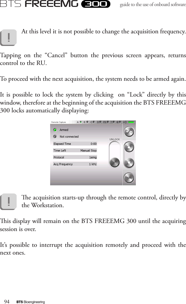 94BTS BioengineeringBTS FREEEMGguide to the use of onboard software At this level it is not possible to change the acquisition frequency.Tapping  on  the  “Cancel”  button  the  previous  screen  appears,  returns control to the RU. To proceed with the next acquisition, the system needs to be armed again.It is possible to lock the system by clicking   on “Lock” directly by this window, therefore at the beginning of the acquisition the BTS FREEEMG 300 locks automatically displaying:e acquisition starts-up through the remote control, directly by the Workstation.is display will remain on the BTS FREEEMG 300 until the acquiring session is over. It’s  possible to interrupt the acquisition  remotely and proceed  with the next ones.