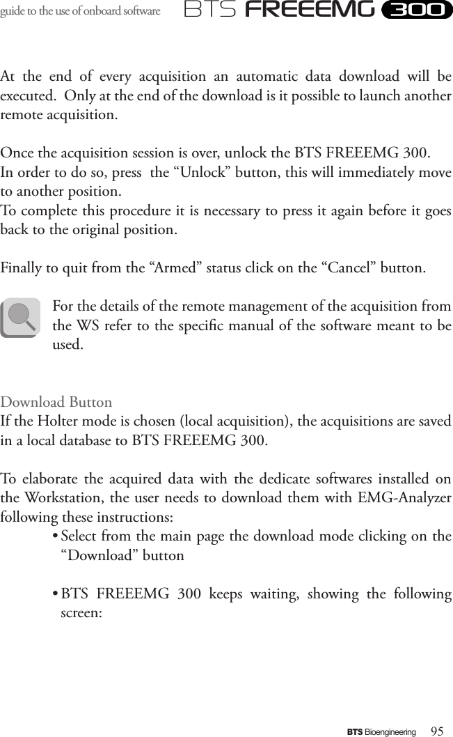 95BTS BioengineeringBTS FREEEMGguide to the use of onboard software At  the  end  of  every  acquisition  an  automatic  data  download  will  be executed.  Only at the end of the download is it possible to launch another remote acquisition.Once the acquisition session is over, unlock the BTS FREEEMG 300. In order to do so, press  the “Unlock” button, this will immediately move to another position. To complete this procedure it is necessary to press it again before it goes back to the original position.Finally to quit from the “Armed” status click on the “Cancel” button.For the details of the remote management of the acquisition from the WS refer to the specic manual of the software meant to be used.Download ButtonIf the Holter mode is chosen (local acquisition), the acquisitions are saved in a local database to BTS FREEEMG 300.To  elaborate  the  acquired  data  with  the  dedicate  softwares installed on the Workstation, the user needs to download them with EMG-Analyzer  following these instructions:• Select from the main page the download mode clicking on the “Download” button • BTS  FREEEMG  300  keeps  waiting,  showing  the  following screen: