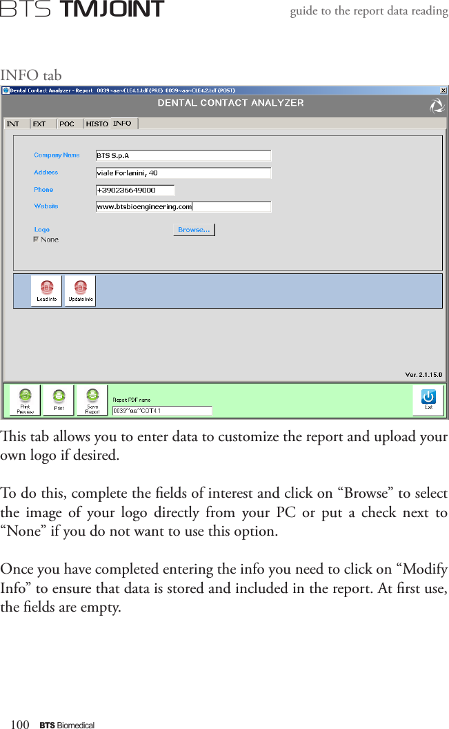 100BTS BiomedicalBTS TMJOINTguide to the report data readingINFO tabis tab allows you to enter data to customize the report and upload your own logo if desired.To do this, complete the elds of interest and click on “Browse” to select the  image  of  your  logo  directly  from  your  PC  or  put  a  check  next  to “None” if you do not want to use this option.Once you have completed entering the info you need to click on “Modify Info” to ensure that data is stored and included in the report. At rst use, the elds are empty. 