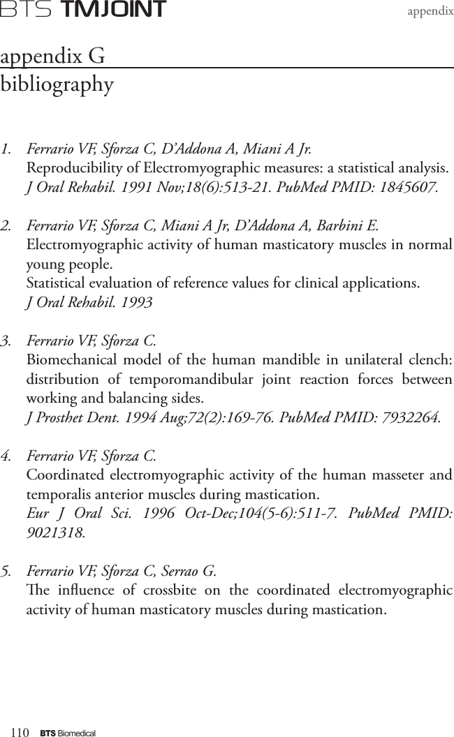 110BTS BiomedicalBTS TMJOINTappendix1.  Ferrario VF, Sforza C, D’Addona A, Miani A Jr. Reproducibility of Electromyographic measures: a statistical analysis. J Oral Rehabil. 1991 Nov;18(6):513-21. PubMed PMID: 1845607.2.  Ferrario VF, Sforza C, Miani A Jr, D’Addona A, Barbini E. Electromyographic activity of human masticatory muscles in normal young people. Statistical evaluation of reference values for clinical applications. J Oral Rehabil. 19933.  Ferrario VF, Sforza C. Biomechanical model  of  the human  mandible  in unilateral  clench: distribution  of  temporomandibular  joint  reaction  forces  between working and balancing sides. J Prosthet Dent. 1994 Aug;72(2):169-76. PubMed PMID: 7932264.4.  Ferrario VF, Sforza C. Coordinated electromyographic activity of the human masseter and temporalis anterior muscles during mastication. Eur  J  Oral  Sci.  1996  Oct-Dec;104(5-6):511-7.  PubMed  PMID: 9021318.5.  Ferrario VF, Sforza C, Serrao G. e  inuence  of  crossbite  on  the  coordinated  electromyographic activity of human masticatory muscles during mastication. appendix Gbibliography