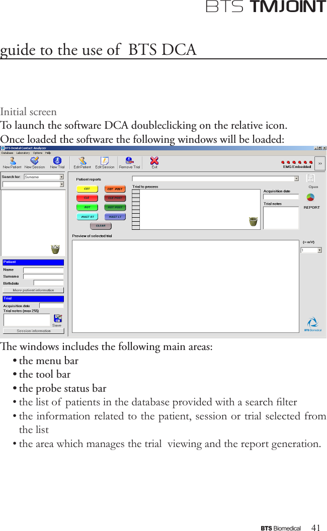 41BTS BiomedicalBTS TMJOINTguide to the use of  BTS DCAInitial screenTo launch the software DCA doubleclicking on the relative icon.Once loaded the software the following windows will be loaded:e windows includes the following main areas:• the menu bar • the tool bar• the probe status bar• the list of  patients in the database provided with a search lter• the information related to the patient, session or trial selected from the list• the area which manages the trial  viewing and the report generation.