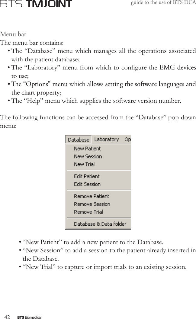 42BTS BiomedicalBTS TMJOINTguide to the use of BTS DCAMenu barThe menu bar contains:• The “Database” menu which manages all the operations associated with the patient database;• The “Laboratory” menu from which to congure the EMG devices to use;• e “Options” menu which allows setting the software languages and the chart property;• The “Help” menu which supplies the software version number.The following functions can be accessed from the “Database” pop-down menu:• “New Patient” to add a new patient to the Database.• “New Session” to add a session to the patient already inserted in the Database.• “New Trial” to capture or import trials to an existing session.