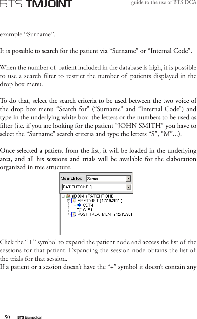50BTS BiomedicalBTS TMJOINTguide to the use of BTS DCAexample “Surname”.It is possible to search for the patient via “Surname” or “Internal Code”.When the number of patient included in the database is high, it is possible to use a search lter to restrict the number of  patients displayed in the drop box menu.To do that, select the search criteria to be used between the two voice of the drop box menu “Search for” (“Surname” and “Internal Code”) and type in the underlying white box  the letters or the numbers to be used as lter (i.e. if you are looking for the patient “JOHN SMITH” you have to select the “Surname” search criteria and type the letters “S”, “M”...).Once selected a patient from the list, it will be loaded in the underlying  area, and  all  his  sessions and  trials  will be  available  for the  elaboration organized in tree structure.Click the “+” symbol to expand the patient node and access the list of  the sessions for that patient. Expanding the session node obtains the list of  the trials for that session.If a patient or a session doesn’t have the “+” symbol it doesn’t contain any 