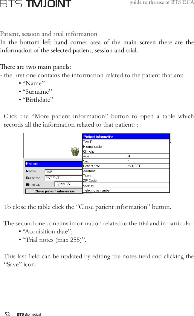 52BTS BiomedicalBTS TMJOINTguide to the use of BTS DCAPatient, session and trial informationIn  the  bottom  left  hand  corner  area  of  the  main  screen  there  are  the information of the selected patient, session and trial.ere are two main panels:- the rst one contains the information related to the patient that are:• “Name” • “Surname”• “Birthdate”Click  the  “More  patient  information”  button  to  open  a  table  which records all the information related to that patient: :To close the table click the “Close patient information” button.- The second one contains information related to the trial and in particular:• “Acquisition date”;• “Trial notes (max 255)”.This last eld can be updated by editing the notes eld and clicking the “Save” icon. 