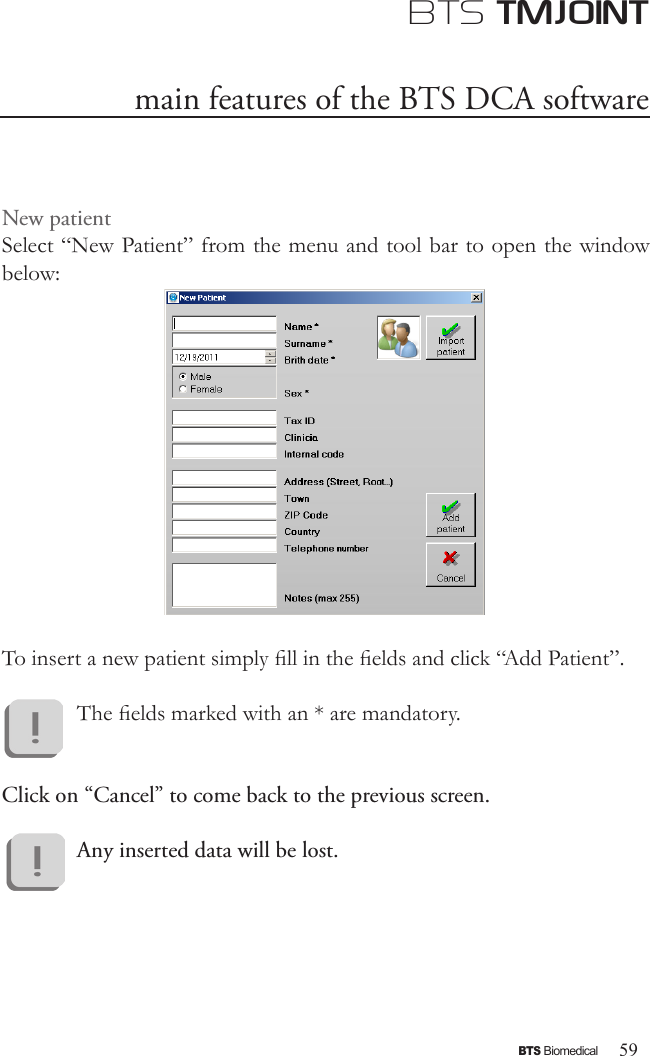 59BTS BiomedicalBTS TMJOINTNew patientSelect “New Patient” from the menu and tool bar to open the window below:To insert a new patient simply ll in the elds and click “Add Patient”.The elds marked with an * are mandatory.Click on “Cancel” to come back to the previous screen. Any inserted data will be lost.main features of the BTS DCA software