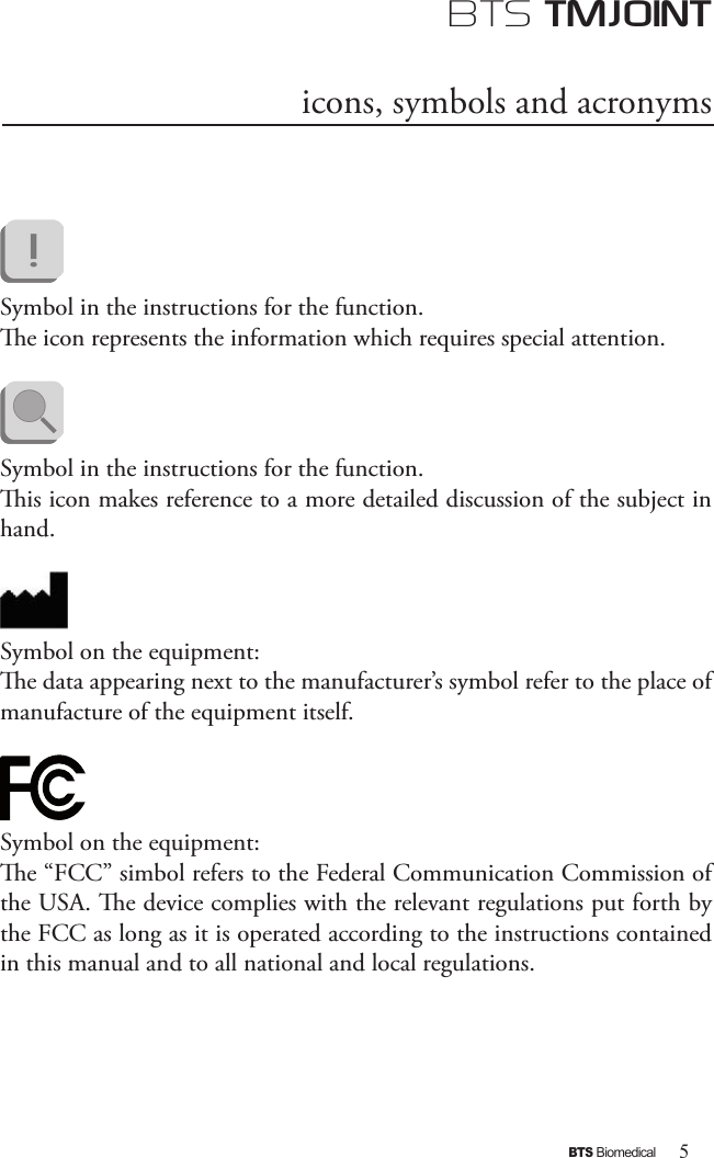 5BTS BiomedicalBTS TMJOINTicons, symbols and acronyms Symbol in the instructions for the function. e icon represents the information which requires special attention.      Symbol in the instructions for the function. is icon makes reference to a more detailed discussion of the subject in hand.Symbol on the equipment:e data appearing next to the manufacturer’s symbol refer to the place of manufacture of the equipment itself.  Symbol on the equipment:e “FCC” simbol refers to the Federal Communication Commission of the USA. e device complies with the relevant regulations put forth by the FCC as long as it is operated according to the instructions contained in this manual and to all national and local regulations.