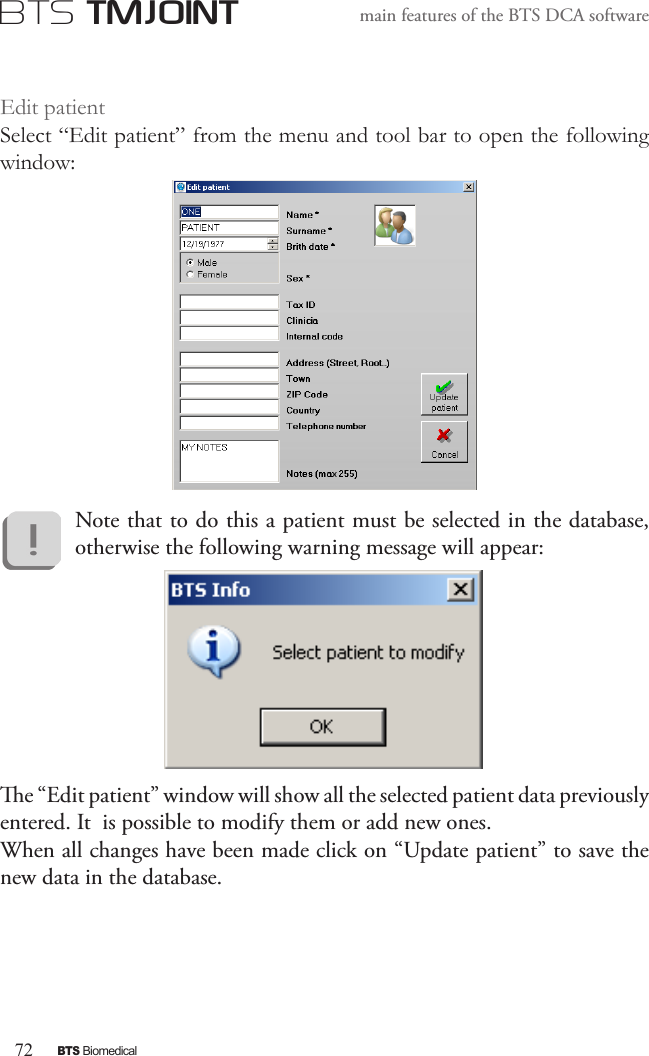 72BTS BiomedicalBTS TMJOINTmain features of the BTS DCA softwareEdit patientSelect “Edit patient” from the menu and tool bar to open the following window:Note that to do this a patient must be selected in the database, otherwise the following warning message will appear:e “Edit patient” window will show all the selected patient data previously entered. It  is possible to modify them or add new ones.When all changes have been made   click on “Update patient” to save the new data in the database.