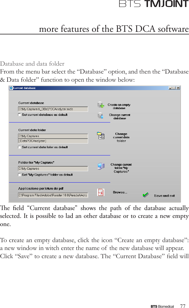 77BTS BiomedicalBTS TMJOINTDatabase and data folderFrom the menu bar select the “Database” option, and then the “Database &amp; Data folder” function to open the window below:e  eld  “Current  database”  shows  the  path  of  the  database  actually selected. It is possible to lad an other database or to create a new empty one.To create an empty database, click the icon “Create an empty database”: a new window in witch enter the name of  the new database will appear.Click “Save” to create a new database. The “Current Database” eld will more features of the BTS DCA software