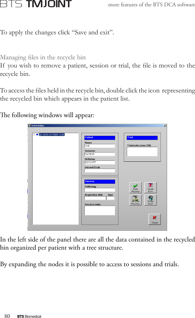80BTS BiomedicalBTS TMJOINTmore features of the BTS DCA softwareTo apply the changes click “Save and exit”.Managing les in the recycle binIf  you wish to remove a patient, session or trial, the le is moved to the recycle bin.To access the les held in the recycle bin, double click the icon  representing the recycled bin which appears in the patient list.e following windows will appear:In the left side of the panel there are all the data contained in the recycled bin organized per patient with a tree structure.By expanding the nodes it is possible to access to sessions and trials.