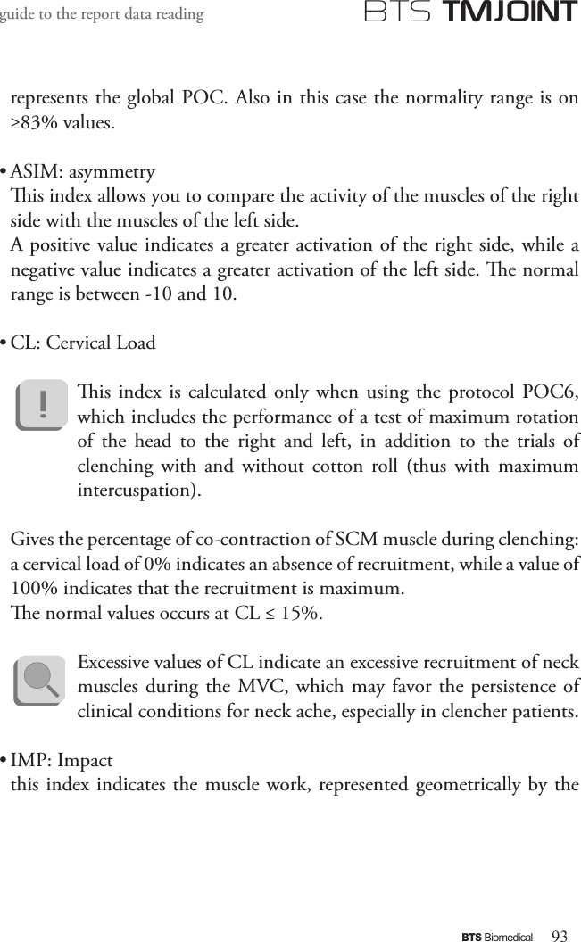 93BTS BiomedicalBTS TMJOINTguide to the report data readingrepresents the global POC. Also in this case the normality range is on ≥83% values.• ASIM: asymmetryis index allows you to compare the activity of the muscles of the right side with the muscles of the left side.A positive value indicates a greater activation of the right side, while a negative value indicates a greater activation of the left side. e normal range is between -10 and 10.• CL: Cervical Loadis index  is  calculated only when using  the protocol POC6, which includes the performance of a test of maximum rotation of  the  head  to  the  right  and  left,  in  addition  to  the  trials  of clenching  with  and  without cotton  roll  (thus  with  maximum intercuspation).Gives the percentage of co-contraction of SCM muscle during clenching: a cervical load of 0% indicates an absence of recruitment, while a value of 100% indicates that the recruitment is maximum.e normal values   occurs at CL ≤ 15%.Excessive values   of CL indicate an excessive recruitment of neck muscles during the MVC, which may favor the persistence of clinical conditions for neck ache, especially in clencher patients.• IMP: Impactthis index indicates the muscle work, represented geometrically by the 