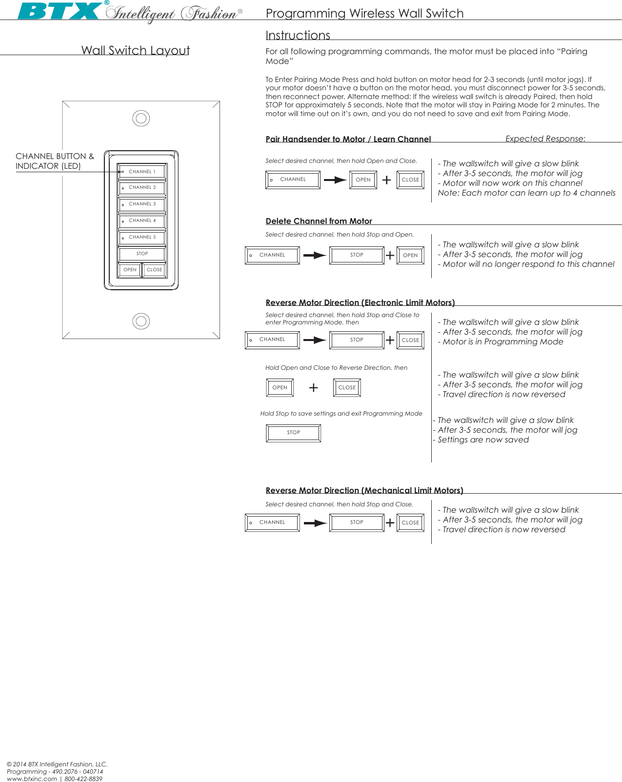 Programming Wireless Wall Switch© 2014 BTX Intelligent Fashion, LLC.Programming - 490.2076 - 040714www.btxinc.com | 800-422-8839CHANNEL 1CHANNEL 2CHANNEL 3CHANNEL 4CHANNEL 5STOPOPEN CLOSEWall Switch Layout For all following programming commands, the motor must be placed into “Pairing Mode” Pair Handsender to Motor / Learn ChannelCHANNEL BUTTON &amp; INDICATOR (LED)InstructionsSelect desired channel, then hold Open and Close.- The wallswitch will give a slow blink- After 3-5 seconds, the motor will jog- Motor will no longer respond to this channelDelete Channel from MotorSelect desired channel, then hold Stop and Open.Select desired channel, then hold Stop and Close to enter Programming Mode, thenHold Open and Close to Reverse Direction, then- The wallswitch will give a slow blink- After 3-5 seconds, the motor will jog- Motor is in Programming Mode- The wallswitch will give a slow blink- After 3-5 seconds, the motor will jog- Motor will now work on this channelNote: Each motor can learn up to 4 channelsReverse Motor Direction (Electronic Limit Motors)Expected Response:CHANNEL OPENOPENCLOSECLOSECHANNEL STOPCHANNEL STOP- The wallswitch will give a slow blink- After 3-5 seconds, the motor will jog- Travel direction is now reversedOPEN CLOSEHold Stop to save settings and exit Programming Mode- The wallswitch will give a slow blink- After 3-5 seconds, the motor will jog- Settings are now savedSelect desired channel, then hold Stop and Close. - The wallswitch will give a slow blink- After 3-5 seconds, the motor will jog- Travel direction is now reversedReverse Motor Direction (Mechanical Limit Motors)CLOSECHANNEL STOPSTOPTo Enter Pairing Mode Press and hold button on motor head for 2-3 seconds (until motor jogs). If your motor doesn’t have a button on the motor head, you must disconnect power for 3-5 seconds, then reconnect power. Alternate method: If the wireless wall switch is already Paired, then hold STOP for approximately 5 seconds. Note that the motor will stay in Pairing Mode for 2 minutes. The motor will time out on it’s own, and you do not need to save and exit from Pairing Mode. 
