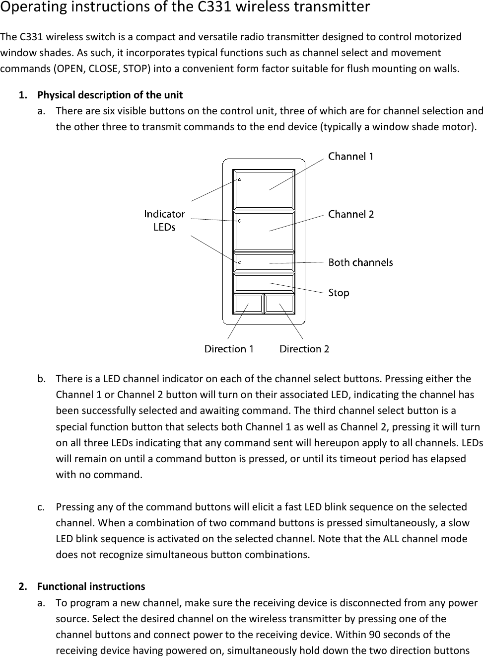 Operating instructions of the C331 wireless transmitter The C331 wireless switch is a compact and versatile radio transmitter designed to control motorized window shades. As such, it incorporates typical functions such as channel select and movement commands (OPEN, CLOSE, STOP) into a convenient form factor suitable for flush mounting on walls. 1. Physical description of the unit a. There are six visible buttons on the control unit, three of which are for channel selection and the other three to transmit commands to the end device (typically a window shade motor).    b. There is a LED channel indicator on each of the channel select buttons. Pressing either the Channel 1 or Channel 2 button will turn on their associated LED, indicating the channel has been successfully selected and awaiting command. The third channel select button is a special function button that selects both Channel 1 as well as Channel 2, pressing it will turn on all three LEDs indicating that any command sent will hereupon apply to all channels. LEDs will remain on until a command button is pressed, or until its timeout period has elapsed with no command.  c. Pressing any of the command buttons will elicit a fast LED blink sequence on the selected channel. When a combination of two command buttons is pressed simultaneously, a slow LED blink sequence is activated on the selected channel. Note that the ALL channel mode does not recognize simultaneous button combinations.  2. Functional instructions a. To program a new channel, make sure the receiving device is disconnected from any power source. Select the desired channel on the wireless transmitter by pressing one of the channel buttons and connect power to the receiving device. Within 90 seconds of the receiving device having powered on, simultaneously hold down the two direction buttons 