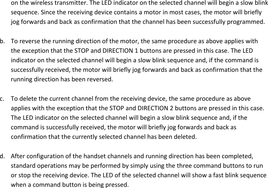 on the wireless transmitter. The LED indicator on the selected channel will begin a slow blink sequence. Since the receiving device contains a motor in most cases, the motor will briefly jog forwards and back as confirmation that the channel has been successfully programmed.  b. To reverse the running direction of the motor, the same procedure as above applies with the exception that the STOP and DIRECTION 1 buttons are pressed in this case. The LED indicator on the selected channel will begin a slow blink sequence and, if the command is successfully received, the motor will briefly jog forwards and back as confirmation that the running direction has been reversed.   c. To delete the current channel from the receiving device, the same procedure as above applies with the exception that the STOP and DIRECTION 2 buttons are pressed in this case. The LED indicator on the selected channel will begin a slow blink sequence and, if the command is successfully received, the motor will briefly jog forwards and back as confirmation that the currently selected channel has been deleted.   d. After configuration of the handset channels and running direction has been completed, standard operations may be performed by simply using the three command buttons to run or stop the receiving device. The LED of the selected channel will show a fast blink sequence when a command button is being pressed.   