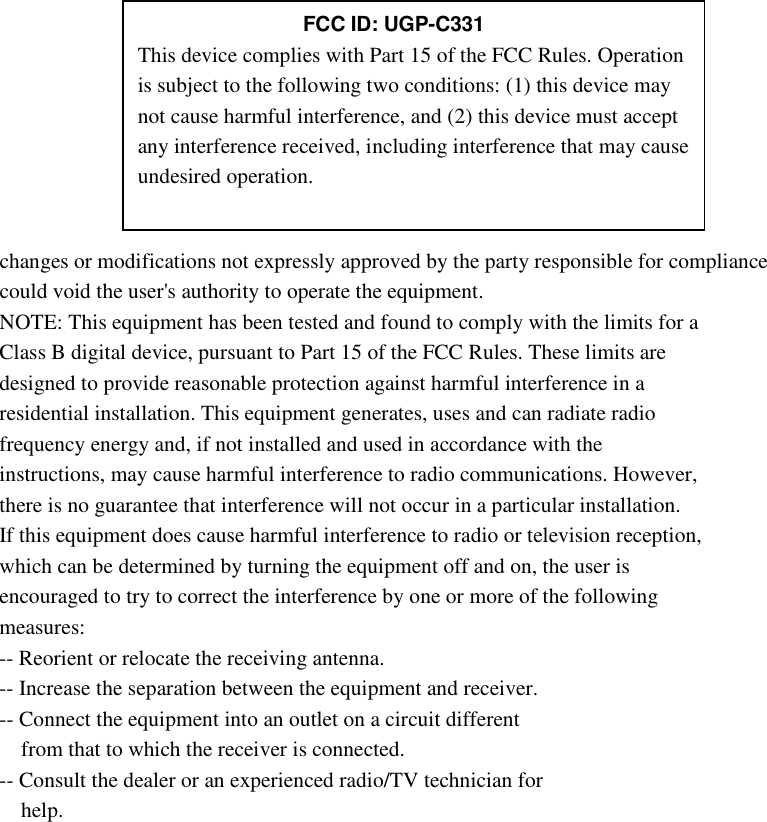         changes or modifications not expressly approved by the party responsible for compliance could void the user&apos;s authority to operate the equipment. NOTE: This equipment has been tested and found to comply with the limits for a Class B digital device, pursuant to Part 15 of the FCC Rules. These limits are designed to provide reasonable protection against harmful interference in a residential installation. This equipment generates, uses and can radiate radio frequency energy and, if not installed and used in accordance with the instructions, may cause harmful interference to radio communications. However, there is no guarantee that interference will not occur in a particular installation. If this equipment does cause harmful interference to radio or television reception, which can be determined by turning the equipment off and on, the user is encouraged to try to correct the interference by one or more of the following measures: -- Reorient or relocate the receiving antenna. -- Increase the separation between the equipment and receiver. -- Connect the equipment into an outlet on a circuit different from that to which the receiver is connected. -- Consult the dealer or an experienced radio/TV technician for help.     FCC ID: UGP-C331 This device complies with Part 15 of the FCC Rules. Operation is subject to the following two conditions: (1) this device may not cause harmful interference, and (2) this device must accept any interference received, including interference that may cause undesired operation. 
