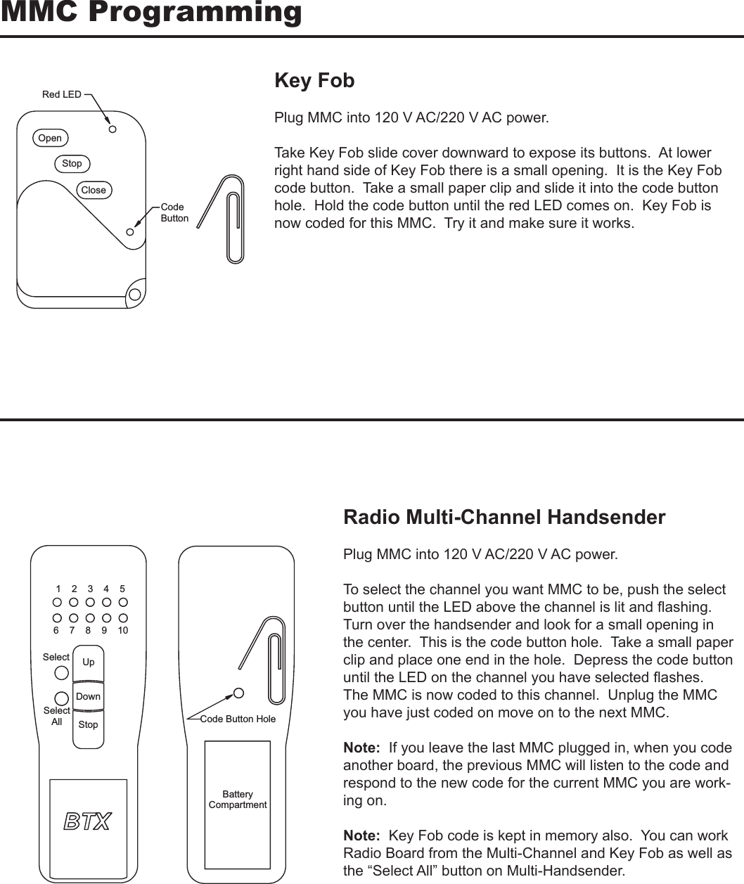 MMC ProgrammingKey FobPlug MMC into 120 V AC/220 V AC power.Take Key Fob slide cover downward to expose its buttons.  At lower right hand side of Key Fob there is a small opening.  It is the Key Fob code button.  Take a small paper clip and slide it into the code button hole.  Hold the code button until the red LED comes on.  Key Fob is now coded for this MMC.  Try it and make sure it works.DEL deRnepOpotSesolCedoCnottuBRadio Multi-Channel HandsenderPlug MMC into 120 V AC/220 V AC power.To select the channel you want MMC to be, push the select button until the LED above the channel is lit and ﬂashing.  Turn over the handsender and look for a small opening in the center.  This is the code button hole.  Take a small paper clip and place one end in the hole.  Depress the code button until the LED on the channel you have selected ﬂashes.  The MMC is now coded to this channel.  Unplug the MMC you have just coded on move on to the next MMC.Note:  If you leave the last MMC plugged in, when you code another board, the previous MMC will listen to the code and respond to the new code for the current MMC you are work-ing on. Note:  Key Fob code is kept in memory also.  You can work Radio Board from the Multi-Channel and Key Fob as well as the “Select All” button on Multi-Handsender.eloH nottuB edoC5    4    3    2    101    9    8    7    6tceleStceleSllApUnwoDpotSyrettaBtnemtrapmoC
