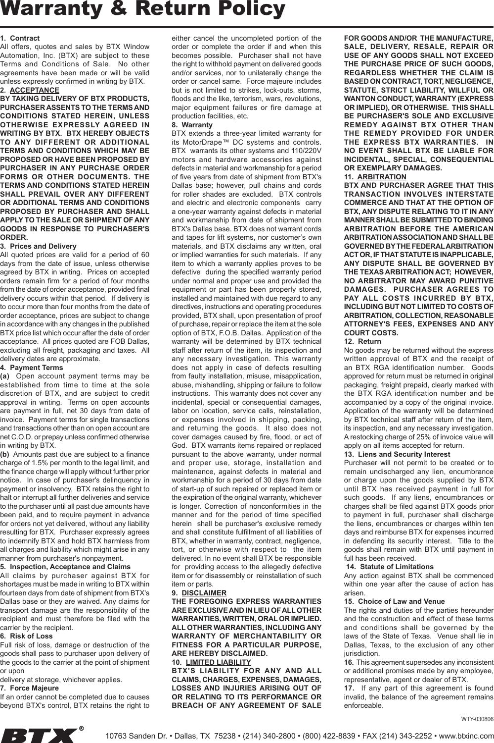 Warranty &amp; Return Policy1.  ContractAll  offers,  quotes  and  sales  by  BTX  Window Automation,  Inc.  (BTX)  are  subject  to  these Terms  and  Conditions  of  Sale.    No  other agreements  have  been  made  or  will  be  valid unless expressly conﬁrmed in writing by BTX.2.  ACCEPTANCEBY TAKING DELIVERY OF BTX PRODUCTS, PURCHASER ASSENTS TO THE TERMS AND CONDITIONS  STATED  HEREIN,  UNLESS OTHERWISE  EXPRESSLY  AGREED  IN WRITING BY BTX.  BTX HEREBY OBJECTS TO  ANY  DIFFERENT  OR  ADDITIONAL TERMS AND  CONDITIONS  WHICH  MAY BE PROPOSED OR HAVE BEEN PROPOSED BY PURCHASER  IN ANY  PURCHASE  ORDER FORMS  OR  OTHER  DOCUMENTS.  THE TERMS AND CONDITIONS STATED HEREIN SHALL  PREVAIL  OVER  ANY  DIFFERENT OR ADDITIONAL TERMS AND CONDITIONS PROPOSED  BY  PURCHASER  AND  SHALL APPLY TO THE SALE OR SHIPMENT OF ANY GOODS  IN  RESPONSE  TO  PURCHASER&apos;S ORDER.3.  Prices and DeliveryAll  quoted  prices  are  valid  for  a  period  of  60 days from the  date  of  issue, unless otherwise agreed by BTX in writing.  Prices on accepted orders remain ﬁrm for a period of four months from the date of order acceptance, provided ﬁnal delivery occurs within that period.  If delivery is to occur more than four months from the date of order acceptance, prices are subject to change in accordance with any changes in the published BTX price list which occur after the date of order acceptance.  All prices quoted are FOB Dallas, excluding all freight, packaging and taxes.  All delivery dates are approximate.4.  Payment Terms(a)    Open  account  payment  terms  may  be established  from  time  to  time  at  the  sole discretion  of  BTX,  and  are  subject  to  credit approval  in  writing.    Terms  on  open  accounts are  payment  in  full,  net  30  days  from  date  of invoice.  Payment terms for single transactions and transactions other than on open account are net C.O.D. or prepay unless conﬁrmed otherwise in writing by BTX.(b)  Amounts past due are subject to a ﬁnance charge of 1.5% per month to the legal limit, and the ﬁnance charge will apply without further prior notice.   In  case  of  purchaser&apos;s  delinquency  in payment or insolvency,  BTX retains the right to halt or interrupt all further deliveries and service to the purchaser until all past due amounts have been paid, and to require payment in advance for orders not yet delivered, without any liability resulting for BTX.  Purchaser expressly agrees to indemnify BTX and hold BTX harmless from all charges and liability which might arise in any manner from purchaser&apos;s nonpayment. 5.  Inspection, Acceptance and ClaimsAll  claims  by  purchaser  against  BTX  for shortages must be made in writing to BTX within fourteen days from date of shipment from BTX&apos;s Dallas base or they are waived. Any claims for transport damage  are  the  responsibility  of  the recipient  and  must  therefore  be  ﬁled  with  the carrier by the recipient.6.  Risk of LossFull risk of  loss,  damage or destruction  of  the goods shall pass to purchaser upon delivery of the goods to the carrier at the point of shipment or upondelivery at storage, whichever applies.7.  Force MajeureIf an order cannot be completed due to causes beyond BTX&apos;s control, BTX retains the right to either  cancel  the  uncompleted  portion  of  the order  or  complete  the  order  if  and  when  this becomes  possible.    Purchaser  shall  not  have the right to withhold payment on delivered goods and/or services, nor to unilaterally  change  the order or cancel same.  Force majeure includes but  is  not  limited  to  strikes,  lock-outs,  storms, ﬂoods and the like, terrorism, wars, revolutions, major  equipment  failures  or  fire  damage  at production facilities, etc.8.  WarrantyBTX extends  a  three-year limited  warranty for its  MotorDrape™  DC  systems  and  controls. BTX  warrants its other systems and 110/220V motors  and  hardware  accessories  against defects in material and workmanship for a period of ﬁve years from date of shipment from BTX&apos;s Dallas  base;  however,  pull  chains  and  cords for  roller  shades  are  excluded.    BTX  controls and electric  and  electronic components   carry a one-year warranty against defects in material and  workmanship  from  date  of  shipment  from BTX&apos;s Dallas base. BTX does not warrant cords and tapes for lift systems, nor customer’s own materials, and BTX  disclaims  any written, oral or implied warranties for such materials.  If any item to which a warranty applies proves to be defective  during the speciﬁed warranty period under normal and proper use and provided the equipment  or  part  has  been  properly  stored, installed and maintained with due regard to any directives, instructions and operating procedures provided, BTX shall, upon presentation of proof of purchase, repair or replace the item at the sole option of BTX, F.O.B. Dallas.  Application of the warranty  will  be  determined  by  BTX  technical staff after return of the item, its inspection and any  necessary  investigation.  This  warranty does  not  apply  in  case  of  defects  resulting from faulty installation, misuse, misapplication, abuse, mishandling, shipping or failure to follow instructions.  This warranty does not cover any incidental,  special  or  consequential  damages, labor  on  location,  service  calls,  reinstallation, or  expenses  involved  in  shipping,  packing, and  returning  the  goods.    It  also  does  not cover damages caused by ﬁre, ﬂood, or act of God.  BTX warrants items repaired or replaced pursuant to the  above  warranty, under normal and  proper  use,  storage,  installation  and maintenance,  against  defects  in  material  and workmanship for a period of 30 days from date of start-up of such repaired or replaced item or the expiration of the original warranty, whichever is  longer. Correction  of  nonconformities  in  the manner  and  for  the  period  of  time  speciﬁed herein  shall be purchaser&apos;s exclusive remedy and shall constitute fulﬁllment of all liabilities of BTX, whether in warranty, contract, negligence, tort,  or  otherwise  with  respect  to    the  item  delivered. In no event shall BTX be responsible for  providing access to the allegedly defective item or for disassembly or  reinstallation of such item or parts.9.  DISCLAIMERTHE  FOREGOING  EXPRESS  WARRANTIES ARE EXCLUSIVE AND IN LIEU OF ALL OTHER WARRANTIES, WRITTEN, ORAL OR IMPLIED.   ALL OTHER WARRANTIES, INCLUDING ANY WARRANTY  OF  MERCHANTABILITY  OR FITNESS  FOR  A  PARTICULAR  PURPOSE, ARE HEREBY DISCLAIMED.10.  LIMITED LIABILITYBT X&apos;S  LIABILIT Y  FOR  A NY  AND  ALL CLAIMS, CHARGES, EXPENSES, DAMAGES, LOSSES AND  INJURIES  ARISING  OUT  OF OR RELATING TO  ITS  PERFORMANCE  OR BREACH  OF  ANY AGREEMENT  OF  SALE FOR GOODS AND/OR  THE MANUFACTURE, SALE,  DELIVERY,  RESALE,  REPAIR  OR USE OF ANY GOODS SHALL NOT EXCEED THE PURCHASE PRICE  OF  SUCH  GOODS, REGARDLESS  WHETHER  THE  CLAIM  IS BASED ON CONTRACT, TORT, NEGLIGENCE, STATUTE,  STRICT  LIABILITY,  WILLFUL OR WANTON CONDUCT, WARRANTY (EXPRESS OR IMPLIED), OR OTHERWISE.  THIS SHALL BE  PURCHASER&apos;S  SOLE AND  EXCLUSIVE REMEDY  AGAINST  BTX  OTHER  THAN THE  REMEDY  PROVIDED  FOR  UNDER THE  EXPRESS  BTX  WARRANTIES.    IN NO  EVENT  SHALL  BTX  BE  LIABLE  FOR INCIDENTAL,  SPECIAL,  CONSEQUENTIAL OR EXEMPLARY DAMAGES.11.  ARBITRATIONBTX AND PURCHASER AGREE  THAT THIS TRANSACTION  INVOLVES  INTERSTATE COMMERCE AND THAT AT THE OPTION OF BTX, ANY DISPUTE RELATING TO IT IN ANY MANNER SHALL BE SUBMITTED TO BINDING ARBITRATION  BEFORE  THE  AMERICAN ARBITRATION ASSOCIATION AND SHALL BE GOVERNED BY THE FEDERAL ARBITRATION ACT OR, IF THAT STATUTE IS INAPPLICABLE, ANY  DISPUTE  SHALL  BE  GOVERNED  BY THE TEXAS ARBITRATION ACT;  HOWEVER, NO ARBITRATOR  MAY AWARD  PUNITIVE DAMAGES.    PURCHASER  AGREES  TO PAY  ALL  COSTS  INCURRED   BY  BTX, INCLUDING BUT NOT LIMITED TO COSTS OF ARBITRATION, COLLECTION, REASONABLE ATTORNEY&apos;S  FEES,  EXPENSES AND  ANY COURT COSTS.12.  ReturnNo goods may be returned without the express written  approval  of  BTX  and  the  receipt  of an  BTX  RGA  identification  number.    Goods approved for return must be returned in original packaging, freight prepaid, clearly marked with the  BTX  RGA  identification  number  and  be accompanied by a copy of the original invoice.  Application of the  warranty  will  be determined by BTX  technical staff after return of the item, its inspection, and any necessary investigation.  A restocking charge of 25% of invoice value will apply on all items accepted for return.13.  Liens and Security InterestPurchaser  will  not  permit  to  be  created  or  to remain  undischarged  any  lien,  encumbrance or  charge  upon  the  goods  supplied  by  BTX until  BTX  has  received  payment  in  full  for such  goods.    If  any  liens,  encumbrances  or charges shall be ﬁled against BTX goods prior to  payment  in  full,  purchaser  shall  discharge the liens, encumbrances or charges within ten days and reimburse BTX for expenses incurred in  defending  its  security  interest.    Title  to  the goods shall  remain  with  BTX  until  payment  in full has been received. 14.  Statute of LimitationsAny  action  against  BTX  shall  be  commenced within  one  year  after  the  cause  of  action  has  arisen.15.  Choice of Law and VenueThe rights and duties of the parties hereunder and the construction and effect of these terms and  conditions  shall  be  governed  by  the laws of the  State  of Texas.  Venue shall  lie  in Dallas,  Texas,  to  the  exclusion  of  any  other jurisdiction.16.  This agreement supersedes any inconsistent or additional promises made by any employee, representative, agent or dealer of BTX.17.    If  any  part  of  this  agreement  is  found invalid, the balance of the agreement remains enforceable.WTY-03080610763 Sanden Dr. • Dallas, TX  75238 • (214) 340-2800 • (800) 422-8839 • FAX (214) 343-2252 • www.btxinc.com