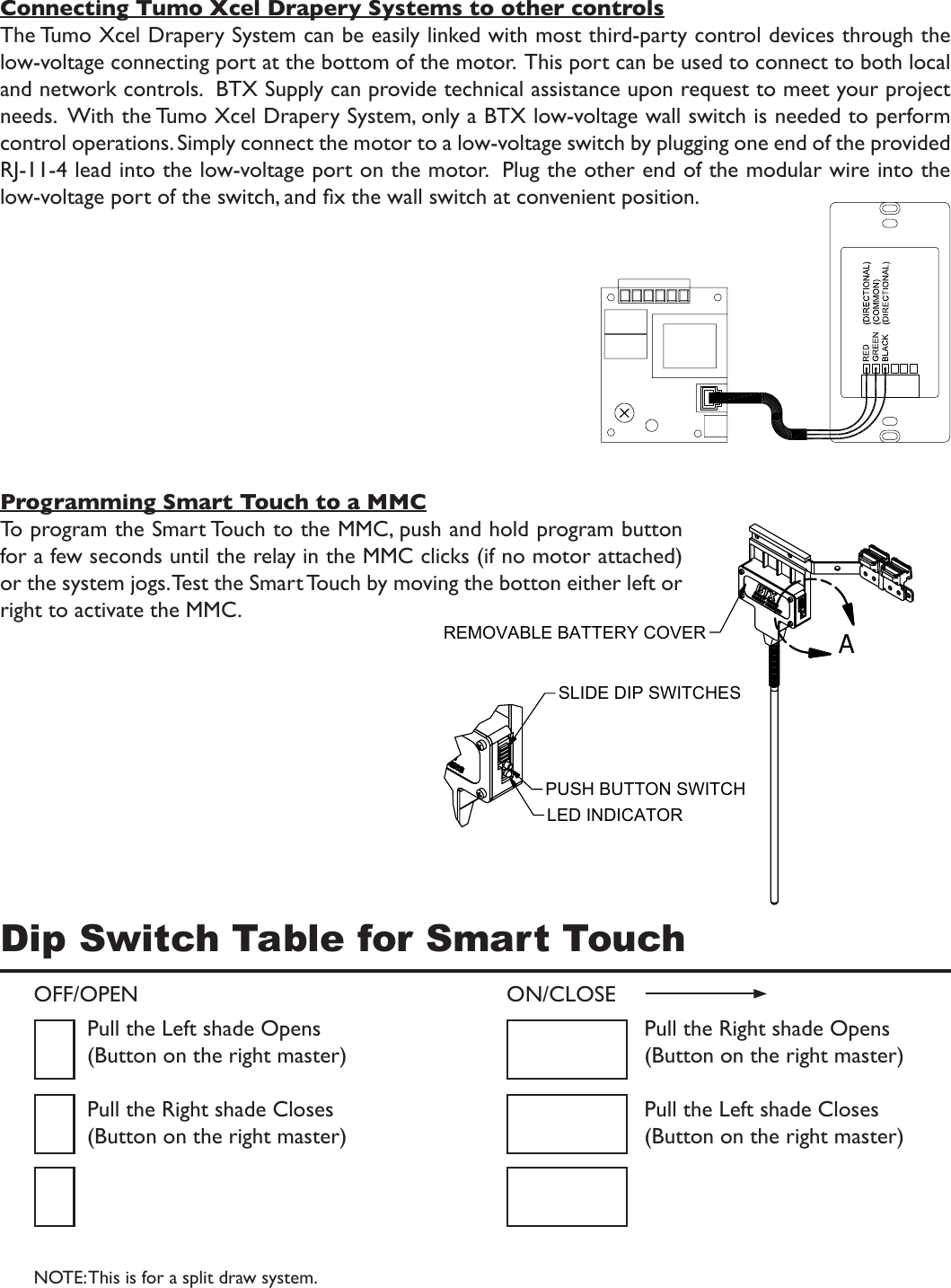 Dip Switch Table for Smart TouchConnecting Tumo Xcel Drapery Systems to other controlsThe Tumo Xcel Drapery System can be easily linked with most third-party control devices through the low-voltage connecting port at the bottom of the motor.  This port can be used to connect to both local and network controls.  BTX Supply can provide technical assistance upon request to meet your project needs.  With the Tumo Xcel Drapery System, only a BTX low-voltage wall switch is needed to perform control operations. Simply connect the motor to a low-voltage switch by plugging one end of the provided RJ-11-4 lead into the low-voltage port on the motor.  Plug the other end of the modular wire into the low-voltage port of the switch, and x the wall switch at convenient position.Programming Smart Touch to a MMCTo program the Smart Touch to the MMC, push and hold program button for a few seconds until the relay in the MMC clicks (if no motor attached) or the system jogs. Test the Smart Touch by moving the botton either left or right to activate the MMC.ALED INDICATORPUSH BUTTON SWITCHSLIDE DIP SWITCHESREMOVABLE BATTERY COVEROFF/OPEN ON/CLOSEPull the Left shade Opens(Button on the right master)Pull the Right shade Closes(Button on the right master)Pull the Right shade Opens(Button on the right master)Pull the Left shade Closes(Button on the right master)NOTE: This is for a split draw system.