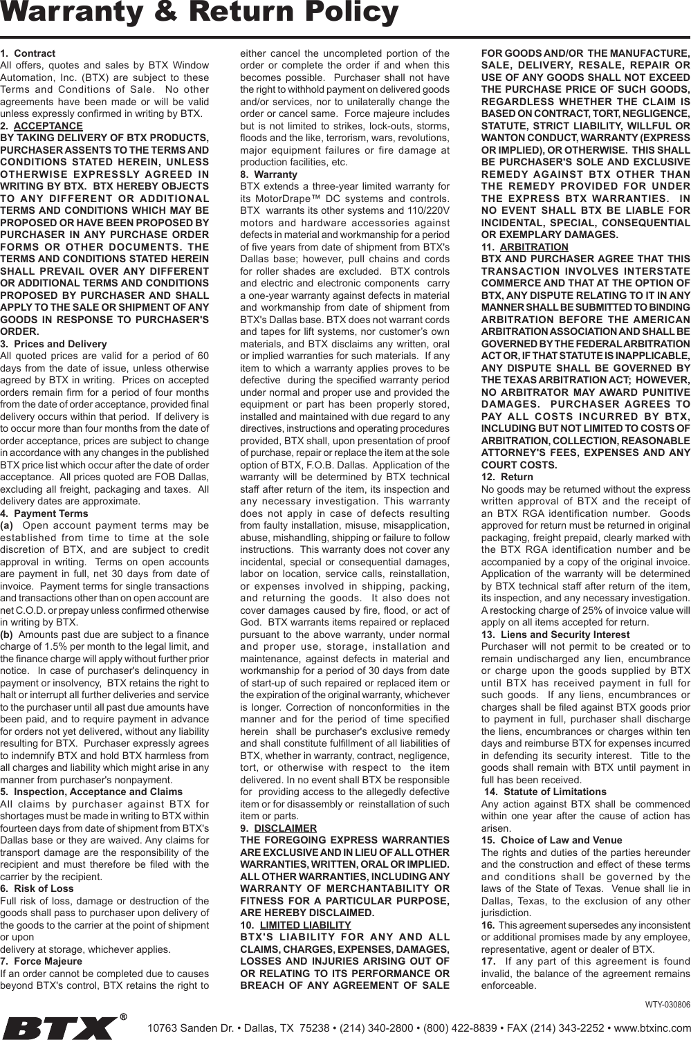 Warranty &amp; Return Policy1.  ContractAll  offers, quotes  and  sales by  BTX  Window Automation,  Inc.  (BTX)  are  subject  to  these Terms  and  Conditions  of  Sale.    No  other agreements  have  been  made  or  will  be  valid unless expressly conrmed in writing by BTX.2.  ACCEPTANCEBY TAKING DELIVERY OF BTX PRODUCTS, PURCHASER ASSENTS TO THE TERMS AND CONDITIONS  STATED  HEREIN, UNLESS OTHERWISE  EXPRESSLY AGREED  IN WRITING BY BTX.  BTX HEREBY OBJECTS TO ANY  DIFFERENT  OR  ADDITIONAL TERMS AND  CONDITIONS  WHICH MAY BE PROPOSED OR HAVE BEEN PROPOSED BY PURCHASER  IN ANY  PURCHASE  ORDER FORMS  OR  OTHER  DOCUMENTS.  THE TERMS AND CONDITIONS STATED HEREIN SHALL  PREVAIL  OVER  ANY  DIFFERENT OR ADDITIONAL TERMS AND CONDITIONS PROPOSED  BY PURCHASER AND  SHALL APPLY TO THE SALE OR SHIPMENT OF ANY GOODS  IN  RESPONSE  TO  PURCHASER&apos;S ORDER.3.  Prices and DeliveryAll  quoted  prices  are  valid  for  a  period  of  60 days from the  date  of  issue, unless  otherwise agreed by BTX in writing.  Prices on accepted orders remain rm for a period of four months from the date of order acceptance, provided nal delivery occurs within that period.  If delivery is to occur more than four months from the date of order acceptance, prices are subject to change in accordance with any changes in the published BTX price list which occur after the date of order acceptance.  All prices quoted are FOB Dallas, excluding all freight, packaging and taxes.  All delivery dates are approximate.4.  Payment Terms(a)    Open  account  payment  terms  may  be established  from  time  to  time  at  the  sole discretion  of  BTX,  and  are  subject  to  credit approval  in  writing.    Terms  on  open  accounts are  payment in  full,  net 30  days  from date  of invoice.  Payment terms for single transactions and transactions other than on open account are net C.O.D. or prepay unless conrmed otherwise in writing by BTX.(b)  Amounts past due are subject to a nance charge of 1.5% per month to the legal limit, and the nance charge will apply without further prior notice.   In case of  purchaser&apos;s delinquency  in payment or insolvency,  BTX retains the right to halt or interrupt all further deliveries and service to the purchaser until all past due amounts have been paid, and to require payment in advance for orders not yet delivered, without any liability resulting for BTX.  Purchaser expressly agrees to indemnify BTX and hold BTX harmless from all charges and liability which might arise in any manner from purchaser&apos;s nonpayment. 5.  Inspection, Acceptance and ClaimsAll  claims  by  purchaser  against  BTX  for shortages must be made in writing to BTX within fourteen days from date of shipment from BTX&apos;s Dallas base or they are waived. Any claims for transport damage  are  the responsibility of  the recipient  and  must  therefore  be  led with  the carrier by the recipient.6.  Risk of LossFull risk of  loss,  damage or  destruction of  the goods shall pass to purchaser upon delivery of the goods to the carrier at the point of shipment or upondelivery at storage, whichever applies.7.  Force MajeureIf an order cannot be completed due to causes beyond BTX&apos;s control, BTX retains the right to either  cancel  the  uncompleted  portion  of  the order  or  complete  the  order  if  and  when  this becomes  possible.    Purchaser  shall  not  have the right to withhold payment on delivered goods and/or services, nor to unilaterally  change  the order or cancel same.  Force majeure includes but  is  not  limited  to  strikes,  lock-outs,  storms, oods and the like, terrorism, wars, revolutions, major  equipment  failures  or  fire  damage  at production facilities, etc.8.  WarrantyBTX extends  a  three-year limited warranty  for its  MotorDrape™  DC  systems  and  controls. BTX  warrants its other systems and 110/220V motors  and  hardware  accessories  against defects in material and workmanship for a period of ve years from date of shipment from BTX&apos;s Dallas  base;  however, pull  chains  and  cords for  roller  shades  are  excluded.    BTX  controls and electric  and  electronic components   carry a one-year warranty against defects in material and  workmanship  from date  of  shipment from BTX&apos;s Dallas base. BTX does not warrant cords and tapes for lift systems, nor customer’s own materials, and BTX  disclaims  any written, oral or implied warranties for such materials.  If any item to which a warranty applies proves to be defective  during the specied warranty period under normal and proper use and provided the equipment  or  part  has  been  properly  stored, installed and maintained with due regard to any directives, instructions and operating procedures provided, BTX shall, upon presentation of proof of purchase, repair or replace the item at the sole option of BTX, F.O.B. Dallas.  Application of the warranty  will  be  determined  by  BTX  technical staff after return of the item, its inspection and any  necessary  investigation.  This  warranty does  not  apply  in  case  of  defects  resulting from faulty installation, misuse, misapplication, abuse, mishandling, shipping or failure to follow instructions.  This warranty does not cover any incidental,  special  or  consequential  damages, labor  on  location,  service  calls,  reinstallation, or  expenses  involved  in  shipping,  packing, and  returning  the  goods.    It  also  does  not cover damages caused by re, ood, or act of God.  BTX warrants items repaired or replaced pursuant to the  above  warranty, under normal and  proper  use,  storage,  installation  and maintenance,  against  defects  in  material  and workmanship for a period of 30 days from date of start-up of such repaired or replaced item or the expiration of the original warranty, whichever is  longer. Correction  of nonconformities  in the manner  and  for  the  period  of  time  specied herein  shall be purchaser&apos;s exclusive remedy and shall constitute fulllment of all liabilities of BTX, whether in warranty, contract, negligence, tort,  or  otherwise  with  respect  to    the  item  delivered. In no event shall BTX be responsible for  providing access to the allegedly defective item or for disassembly or  reinstallation of such item or parts.9.  DISCLAIMERTHE  FOREGOING  EXPRESS  WARRANTIES ARE EXCLUSIVE AND IN LIEU OF ALL OTHER WARRANTIES, WRITTEN, ORAL OR IMPLIED.   ALL OTHER WARRANTIES, INCLUDING ANY WARRANTY OF  MERCHANTABILITY  OR FITNESS  FOR A  PARTICULAR  PURPOSE, ARE HEREBY DISCLAIMED.10.  LIMITED LIABILITYBTX&apos;S  LIABILITY  FOR  ANY  AND ALL CLAIMS, CHARGES, EXPENSES, DAMAGES, LOSSES AND  INJURIES ARISING  OUT  OF OR RELATING TO  ITS  PERFORMANCE OR BREACH  OF ANY AGREEMENT  OF  SALE FOR GOODS AND/OR  THE MANUFACTURE, SALE,  DELIVERY,  RESALE,  REPAIR  OR USE OF ANY GOODS SHALL NOT EXCEED THE PURCHASE PRICE  OF  SUCH  GOODS, REGARDLESS  WHETHER  THE  CLAIM  IS BASED ON CONTRACT, TORT, NEGLIGENCE, STATUTE,  STRICT  LIABILITY, WILLFUL OR WANTON CONDUCT, WARRANTY (EXPRESS OR IMPLIED), OR OTHERWISE.  THIS SHALL BE  PURCHASER&apos;S  SOLE AND  EXCLUSIVE REMEDY AGAINST  BTX  OTHER  THAN THE  REMEDY  PROVIDED  FOR  UNDER THE  EXPRESS  BTX  WARRANTIES.    IN NO  EVENT  SHALL  BTX  BE  LIABLE  FOR INCIDENTAL,  SPECIAL,  CONSEQUENTIAL OR EXEMPLARY DAMAGES.11.  ARBITRATIONBTX AND PURCHASER AGREE  THAT THIS TRANSACTION  INVOLVES  INTERSTATE COMMERCE AND THAT AT THE OPTION OF BTX, ANY DISPUTE RELATING TO IT IN ANY MANNER SHALL BE SUBMITTED TO BINDING ARBITRATION  BEFORE  THE  AMERICAN ARBITRATION ASSOCIATION AND SHALL BE GOVERNED BY THE FEDERAL ARBITRATION ACT OR, IF THAT STATUTE IS INAPPLICABLE, ANY  DISPUTE  SHALL  BE  GOVERNED  BY THE TEXAS ARBITRATION ACT;  HOWEVER, NO ARBITRATOR  MAY AWARD  PUNITIVE DAMAGES.    PURCHASER  AGREES  TO PAY  ALL  COSTS  INCURRED  BY  BTX, INCLUDING BUT NOT LIMITED TO COSTS OF ARBITRATION, COLLECTION, REASONABLE ATTORNEY&apos;S  FEES,  EXPENSES  AND ANY COURT COSTS.12.  ReturnNo goods may be returned without the express written  approval  of  BTX  and  the  receipt  of an  BTX  RGA identification  number.   Goods approved for return must be returned in original packaging, freight prepaid, clearly marked with the  BTX  RGA identification  number  and  be accompanied by a copy of the original invoice.  Application of the  warranty  will  be determined by BTX technical staff after return of the item, its inspection, and any necessary investigation.  A restocking charge of 25% of invoice value will apply on all items accepted for return.13.  Liens and Security InterestPurchaser  will  not  permit  to  be  created  or  to remain  undischarged  any  lien,  encumbrance or  charge  upon  the  goods  supplied  by  BTX until  BTX  has  received  payment  in  full  for such  goods.    If  any  liens,  encumbrances  or charges shall be led against BTX goods prior to  payment  in  full,  purchaser  shall  discharge the liens, encumbrances or charges within ten days and reimburse BTX for expenses incurred in  defending  its  security  interest.    Title  to  the goods shall  remain  with BTX  until  payment in full has been received. 14.  Statute of LimitationsAny  action  against  BTX  shall  be  commenced within  one  year  after  the  cause  of  action  has  arisen.15.  Choice of Law and VenueThe rights and duties of the parties hereunder and the construction and effect of these terms and  conditions  shall  be  governed  by  the laws of the  State  of Texas.    Venue  shall lie  in Dallas,  Texas,  to  the  exclusion of  any  other jurisdiction.16.  This agreement supersedes any inconsistent or additional promises made by any employee, representative, agent or dealer of BTX.17.    If  any  part  of  this  agreement  is  found invalid, the balance of the  agreement remains enforceable.WTY-03080610763 Sanden Dr. • Dallas, TX  75238 • (214) 340-2800 • (800) 422-8839 • FAX (214) 343-2252 • www.btxinc.com