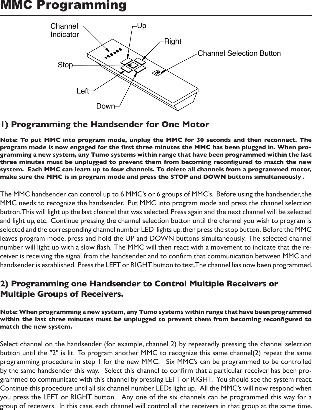 MMC Programming1) Programming the Handsender for One MotorNote: To  put MMC into  program  mode,  unplug  the MMC for  30  seconds  and  then  reconnect. The program mode is now engaged for the rst three minutes the MMC has been plugged in. When pro-gramming a new system, any Tumo systems within range that have been programmed within the last three minutes must be unplugged to prevent them from becoming recongured to match the new system.  Each MMC can learn up to four channels. To delete all channels from a programmed motor, make sure the MMC is in program mode and press the STOP and DOWN buttons simultaneously .The MMC handsender can control up to 6 MMC’s or 6 groups of MMC’s.  Before using the handsender, the MMC needs to recognize the handsender.  Put MMC into program mode and press the channel selection button. This will light up the last channel that was selected. Press again and the next channel will be selected and light up, etc.  Continue pressing the channel selection button until the channel you wish to program is selected and the corresponding channel number LED  lights up, then press the stop button.  Before the MMC leaves program mode, press and hold the UP and DOWN buttons simultaneously.  The selected channel number will light up with a slow ash.  The MMC will then react with a movement to indicate that the re-ceiver is receiving the signal from the handsender and to conrm that communication between MMC and handsender is established.  Press the LEFT or RIGHT button to test. The channel has now been programmed.2) Programming one Handsender to Control Multiple Receivers or Multiple Groups of Receivers.Note: When programming a new system, any Tumo systems within range that have been programmed within the last three minutes must be unplugged to prevent them from becoming  recongured to match the new system. Select channel on the handsender (for example, channel 2) by repeatedly pressing the channel selection button until the &quot;2&quot; is lit.  To program another MMC to recognize this same channel(2) repeat the same programming procedure in step 1 for the new MMC.   Six MMC’s can be programmed to be controlled by the same handsender this way.   Select this channel to conrm that a particular receiver has been pro-grammed to communicate with this channel by pressing LEFT or RIGHT.   You should see the system react.   Continue this procedure until all six channel number LEDs light up.   All the MMC’s will now respond when you press the LEFT or RIGHT button.   Any one of the six channels can be programmed this way for a group of receivers.  In this case, each channel will control all the receivers in that group at the same time. RightUpChannelIndicatorStopLeftDownChannel Selection Button