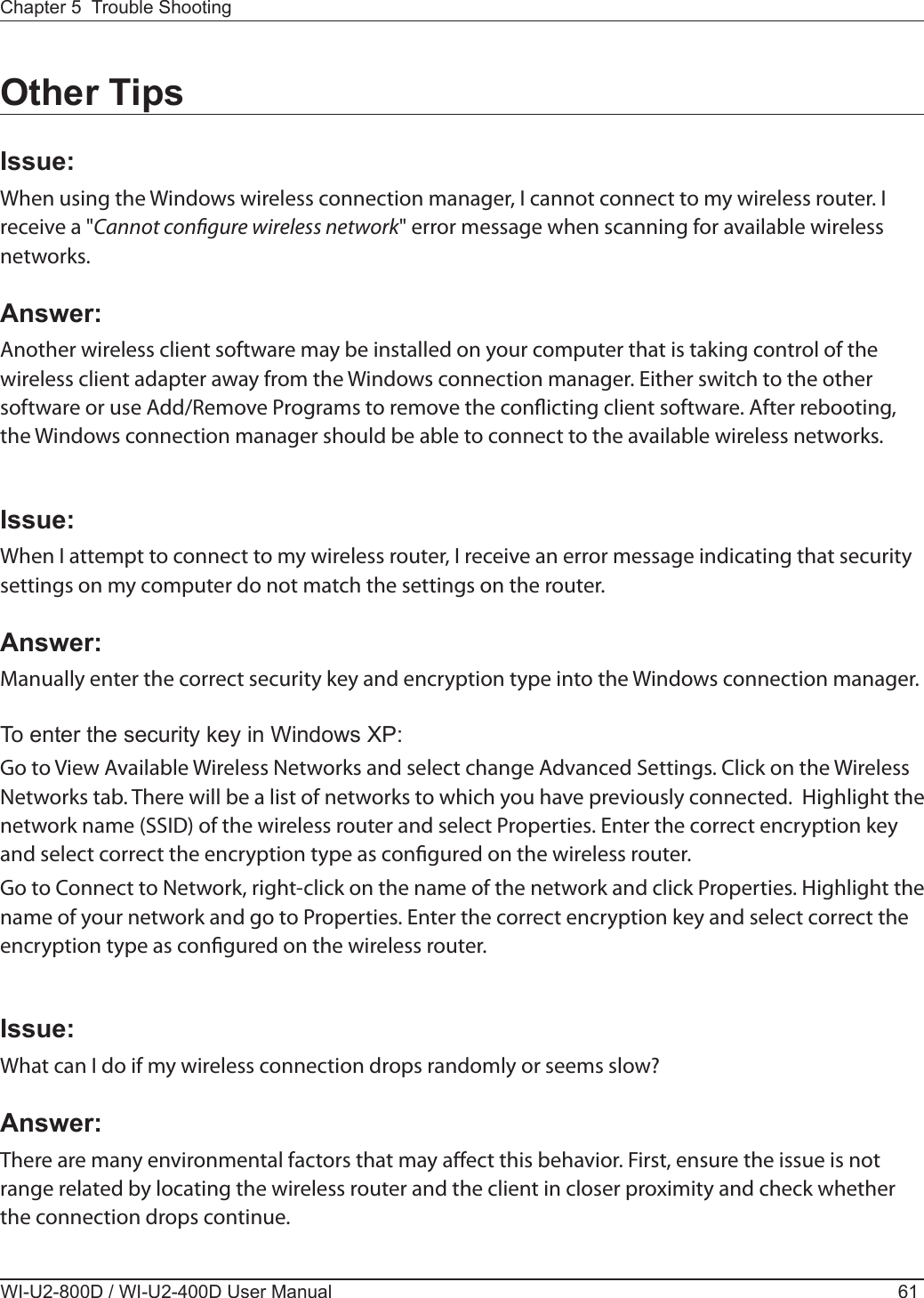  When using the Windows wireless connection manager, I cannot connect to my wireless router. I receive a &quot;Cannot congure wireless network&quot; error message when scanning for available wireless networks.Another wireless client software may be installed on your computer that is taking control of the wireless client adapter away from the Windows connection manager. Either switch to the other software or use Add/Remove Programs to remove the conicting client software. After rebooting, the Windows connection manager should be able to connect to the available wireless networks.When I attempt to connect to my wireless router, I receive an error message indicating that security settings on my computer do not match the settings on the router.Manually enter the correct security key and encryption type into the Windows connection manager.Go to View Available Wireless Networks and select change Advanced Settings. Click on the Wireless Networks tab. There will be a list of networks to which you have previously connected.  Highlight the network name (SSID) of the wireless router and select Properties. Enter the correct encryption key and select correct the encryption type as congured on the wireless router.Go to Connect to Network, right-click on the name of the network and click Properties. Highlight the name of your network and go to Properties. Enter the correct encryption key and select correct the encryption type as congured on the wireless router. What can I do if my wireless connection drops randomly or seems slow?There are many environmental factors that may aect this behavior. First, ensure the issue is not range related by locating the wireless router and the client in closer proximity and check whether the connection drops continue.