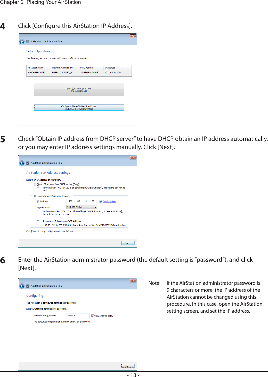 Chapter 2  Placing Your AirStation- 13 -4Click [Congure this AirStation IP Address].5Check “Obtain IP address from DHCP server” to have DHCP obtain an IP address automatically, or you may enter IP address settings manually. Click [Next].6Enter the AirStation administrator password (the default setting is “password”), and click [Next].Note:  If the AirStation administrator password is 9 characters or more, the IP address of the AirStation cannot be changed using this procedure. In this case, open the AirStation setting screen, and set the IP address.