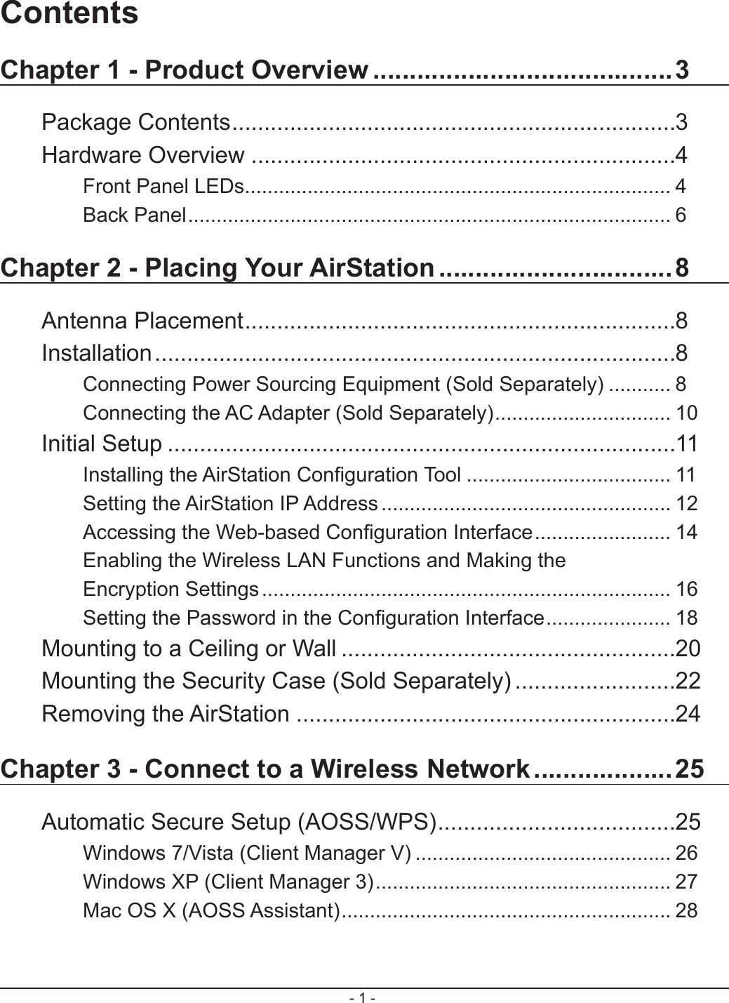 - 1 -ContentsChapter 1 - Product Overview .........................................3Package Contents .....................................................................3Hardware Overview ..................................................................4Front Panel LEDs ........................................................................... 4Back Panel ..................................................................................... 6Chapter 2 - Placing Your AirStation ................................8Antenna Placement ...................................................................8Installation .................................................................................8Connecting Power Sourcing Equipment (Sold Separately) ........... 8Connecting the AC Adapter (Sold Separately) ............................... 10Initial Setup ...............................................................................11Installing the AirStation Conguration Tool .................................... 11Setting the AirStation IP Address ................................................... 12Accessing the Web-based Conguration Interface ........................ 14Enabling the Wireless LAN Functions and Making the Encryption Settings ........................................................................ 16Setting the Password in the Conguration Interface ...................... 18Mounting to a Ceiling or Wall ....................................................20Mounting the Security Case (Sold Separately) .........................22Removing the AirStation ...........................................................24Chapter 3 - Connect to a Wireless Network ...................25Automatic Secure Setup (AOSS/WPS) .....................................25Windows 7/Vista (Client Manager V) ............................................. 26Windows XP (Client Manager 3) .................................................... 27Mac OS X (AOSS Assistant) .......................................................... 28