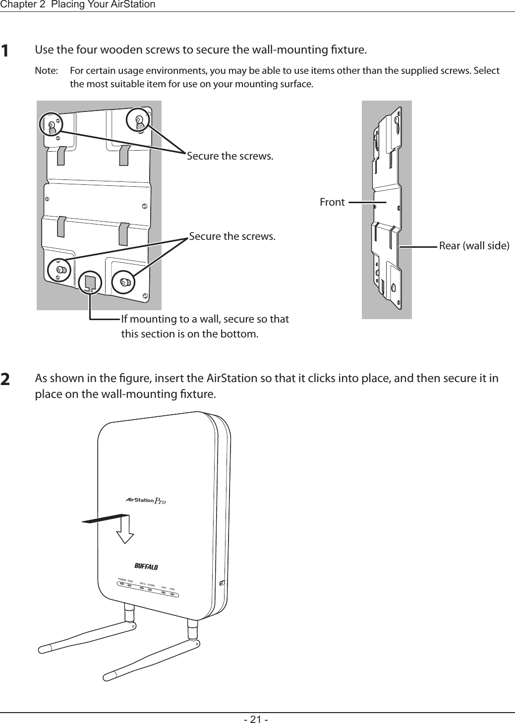Chapter 2  Placing Your AirStation- 21 -1Use the four wooden screws to secure the wall-mounting xture.Note:  For certain usage environments, you may be able to use items other than the supplied screws. Select the most suitable item for use on your mounting surface.2As shown in the gure, insert the AirStation so that it clicks into place, and then secure it in place on the wall-mounting xture.Secure the screws.Secure the screws.If mounting to a wall, secure so that this section is on the bottom.FrontRear (wall side)