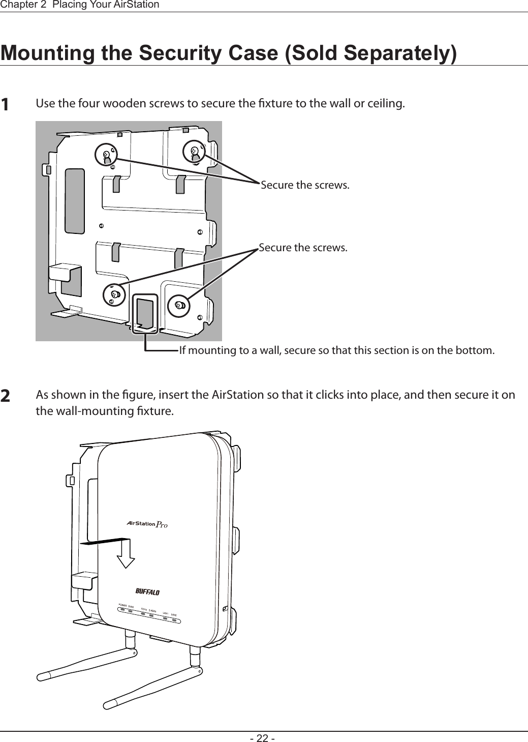 - 22 -Chapter 2  Placing Your AirStationMounting the Security Case (Sold Separately)1Use the four wooden screws to secure the xture to the wall or ceiling.2As shown in the gure, insert the AirStation so that it clicks into place, and then secure it on the wall-mounting xture.Secure the screws.Secure the screws.If mounting to a wall, secure so that this section is on the bottom.