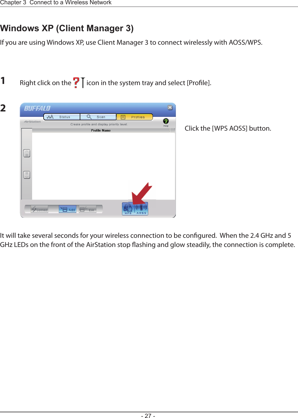 Chapter 3  Connect to a Wireless Network - 27 -2Windows XP (Client Manager 3)If you are using Windows XP, use Client Manager 3 to connect wirelessly with AOSS/WPS.1Right click on the          icon in the system tray and select [Pro le].Click the [WPS AOSS] button.It will take several seconds for your wireless connection to be con gured.  When the 2.4 GHz and 5 GHz LEDs on the front of the AirStation stop  ashing and glow steadily, the connection is complete.