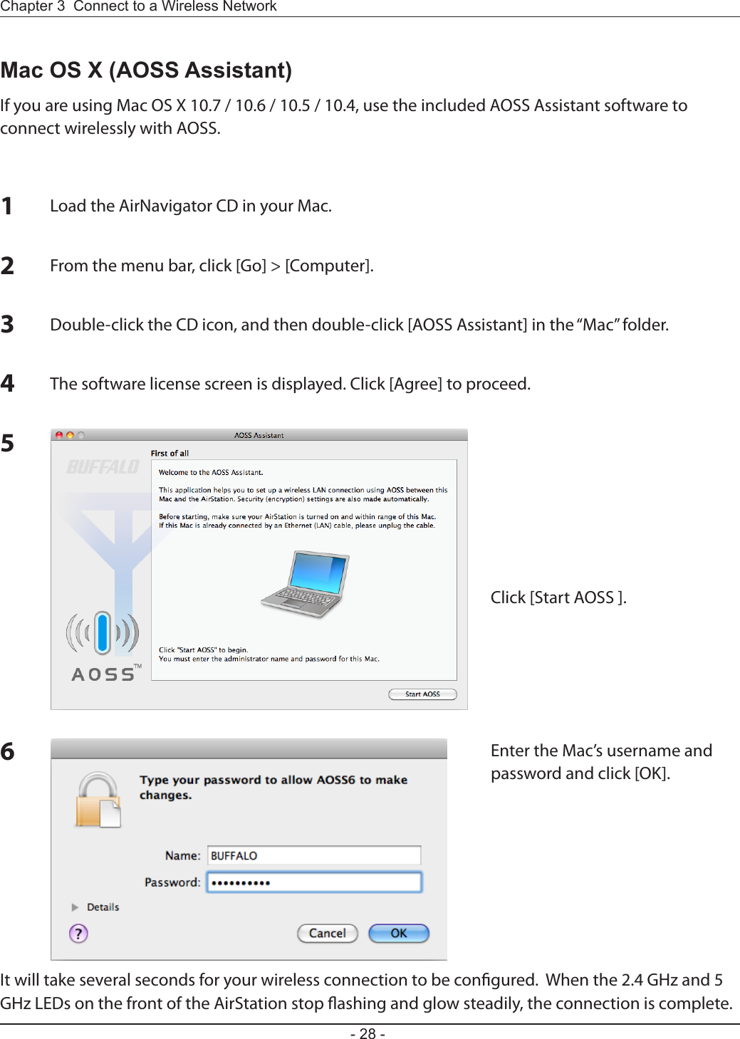 - 28 -Chapter 3  Connect to a Wireless Network Mac OS X (AOSS Assistant)If you are using Mac OS X 10.7 / 10.6 / 10.5 / 10.4, use the included AOSS Assistant software to connect wirelessly with AOSS.1Load the AirNavigator CD in your Mac.2From the menu bar, click [Go] &gt; [Computer].3Double-click the CD icon, and then double-click [AOSS Assistant] in the “Mac” folder.4The software license screen is displayed. Click [Agree] to proceed.5Click [Start AOSS ].6Enter the Mac’s username and password and click [OK].It will take several seconds for your wireless connection to be congured.  When the 2.4 GHz and 5 GHz LEDs on the front of the AirStation stop ashing and glow steadily, the connection is complete.