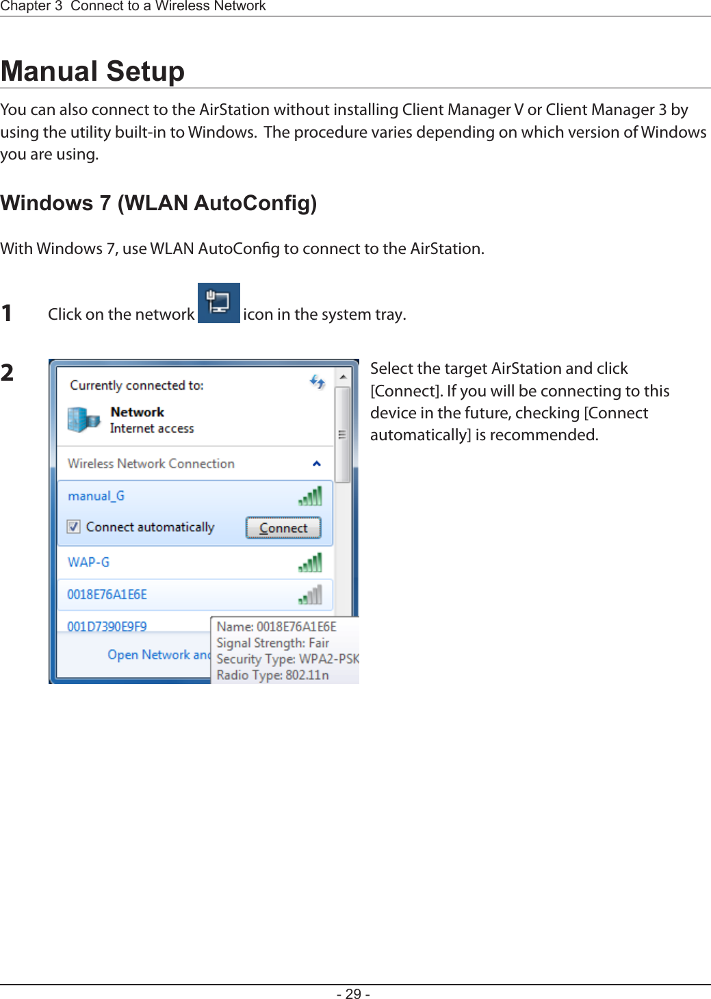 Chapter 3  Connect to a Wireless Network - 29 -Manual SetupYou can also connect to the AirStation without installing Client Manager V or Client Manager 3 by using the utility built-in to Windows.  The procedure varies depending on which version of Windows you are using.Windows 7 (WLAN AutoCong)With Windows 7, use WLAN AutoCong to connect to the AirStation.1Click on the network   icon in the system tray.2Select the target AirStation and click [Connect]. If you will be connecting to this device in the future, checking [Connect automatically] is recommended.