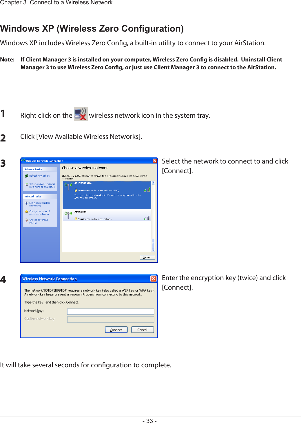 Chapter 3  Connect to a Wireless Network - 33 -Windows XP (Wireless Zero Conguration)Windows XP includes Wireless Zero Cong, a built-in utility to connect to your AirStation.Note:  If Client Manager 3 is installed on your computer, Wireless Zero Cong is disabled.  Uninstall Client Manager 3 to use Wireless Zero Cong, or just use Client Manager 3 to connect to the AirStation.1Right click on the   wireless network icon in the system tray.2Click [View Available Wireless Networks].34It will take several seconds for conguration to complete.Select the network to connect to and click [Connect].Enter the encryption key (twice) and click [Connect].