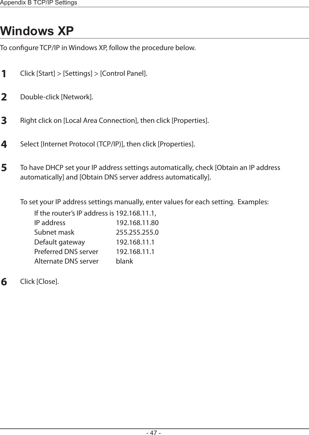 Appendix B TCP/IP Settings- 47 -Windows XPTo congure TCP/IP in Windows XP, follow the procedure below.1Click [Start] &gt; [Settings] &gt; [Control Panel].2Double-click [Network].3Right click on [Local Area Connection], then click [Properties].4Select [Internet Protocol (TCP/IP)], then click [Properties].5To have DHCP set your IP address settings automatically, check [Obtain an IP address automatically] and [Obtain DNS server address automatically].  To set your IP address settings manually, enter values for each setting.  Examples:  If the router’s IP address is 192.168.11.1,  IP address  192.168.11.80  Subnet mask  255.255.255.0  Default gateway  192.168.11.1  Preferred DNS server  192.168.11.1  Alternate DNS server  blank6Click [Close].