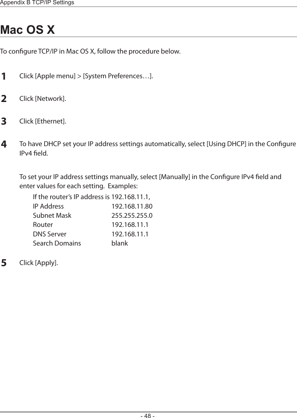 - 48 -Appendix B TCP/IP SettingsMac OS XTo congure TCP/IP in Mac OS X, follow the procedure below.1Click [Apple menu] &gt; [System Preferences…].2Click [Network].3Click [Ethernet].4To have DHCP set your IP address settings automatically, select [Using DHCP] in the Congure IPv4 eld.  To set your IP address settings manually, select [Manually] in the Congure IPv4 eld and enter values for each setting.  Examples:  If the router’s IP address is 192.168.11.1,  IP Address  192.168.11.80  Subnet Mask  255.255.255.0  Router  192.168.11.1  DNS Server  192.168.11.1  Search Domains  blank5Click [Apply].