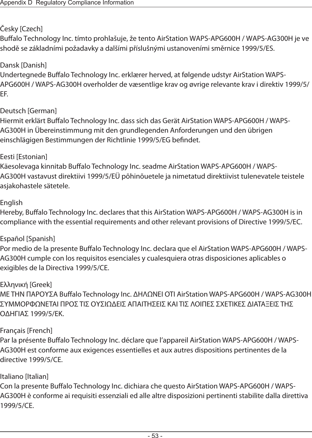 Appendix D  Regulatory Compliance Information- 53 -Česky [Czech]Bualo Technology Inc. tímto prohlašuje, že tento AirStation WAPS-APG600H / WAPS-AG300H je ve shodě se základními požadavky a dalšími příslušnými ustanoveními směrnice 1999/5/ES.Dansk [Danish]Undertegnede Bualo Technology Inc. erklærer herved, at følgende udstyr AirStation WAPS-APG600H / WAPS-AG300H overholder de væsentlige krav og øvrige relevante krav i direktiv 1999/5/EF.Deutsch [German]Hiermit erklärt Bualo Technology Inc. dass sich das Gerät AirStation WAPS-APG600H / WAPS-AG300H in Übereinstimmung mit den grundlegenden Anforderungen und den übrigen einschlägigen Bestimmungen der Richtlinie 1999/5/EG bendet.Eesti [Estonian]Käesolevaga kinnitab Bualo Technology Inc. seadme AirStation WAPS-APG600H / WAPS-AG300H vastavust direktiivi 1999/5/EÜ põhinõuetele ja nimetatud direktiivist tulenevatele teistele asjakohastele sätetele.English Hereby, Bualo Technology Inc. declares that this AirStation WAPS-APG600H / WAPS-AG300H is in compliance with the essential requirements and other relevant provisions of Directive 1999/5/EC.Español [Spanish]Por medio de la presente Bualo Technology Inc. declara que el AirStation WAPS-APG600H / WAPS-AG300H cumple con los requisitos esenciales y cualesquiera otras disposiciones aplicables o exigibles de la Directiva 1999/5/CE.Ελληνική [Greek]ΜΕ ΤΗΝ ΠΑΡΟΥΣΑ Buffalo Technology Inc. ΔΗΛΩΝΕΙ ΟΤΙ AirStation WAPS-APG600H / WAPS-AG300H ΣΥΜΜΟΡΦΩΝΕΤΑΙ ΠΡΟΣ ΤΙΣ ΟΥΣΙΩΔΕΙΣ ΑΠΑΙΤΗΣΕΙΣ ΚΑΙ ΤΙΣ ΛΟΙΠΕΣ ΣΧΕΤΙΚΕΣ ΔΙΑΤΑΞΕΙΣ ΤΗΣ ΟΔΗΓΙΑΣ 1999/5/ΕΚ.Français [French]Par la présente Buffalo Technology Inc. déclare que l’appareil AirStation WAPS-APG600H / WAPS-AG300H est conforme aux exigences essentielles et aux autres dispositions pertinentes de la directive 1999/5/CE.Italiano [Italian]Con la presente Buffalo Technology Inc. dichiara che questo AirStation WAPS-APG600H / WAPS-AG300H è conforme ai requisiti essenziali ed alle altre disposizioni pertinenti stabilite dalla direttiva 1999/5/CE.