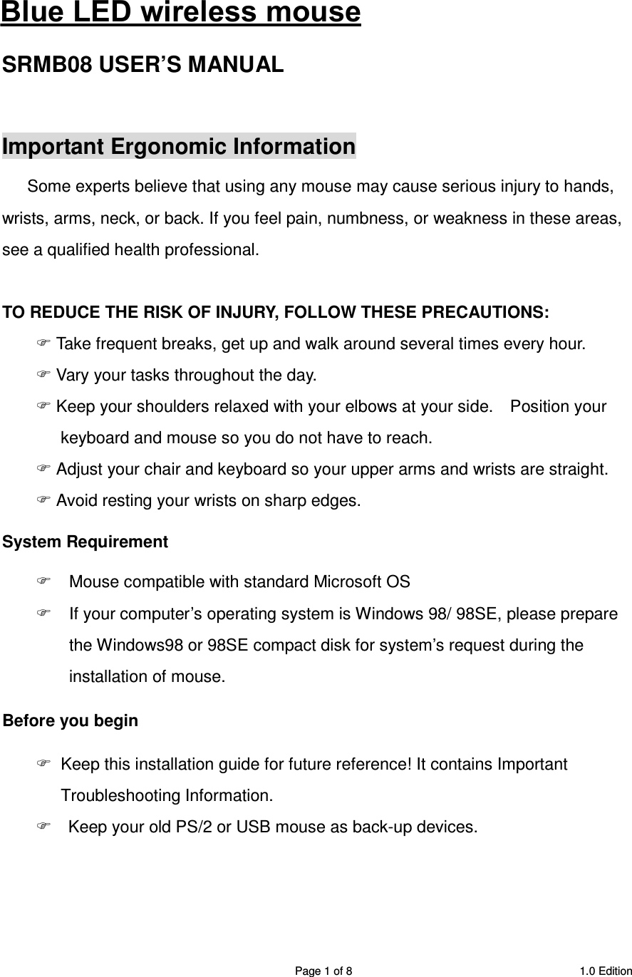 SRMB08 2.4GHz Wireless 5 Buttons Optical Mouse  Page 1 of 8  1.0 Edition  2.4GHz Wireless Optical Mouse SRMB08 USER’S MANUAL    Important Ergonomic Information Some experts believe that using any mouse may cause serious injury to hands, wrists, arms, neck, or back. If you feel pain, numbness, or weakness in these areas, see a qualified health professional.  TO REDUCE THE RISK OF INJURY, FOLLOW THESE PRECAUTIONS:  Take frequent breaks, get up and walk around several times every hour.  Vary your tasks throughout the day.  Keep your shoulders relaxed with your elbows at your side.    Position your keyboard and mouse so you do not have to reach.  Adjust your chair and keyboard so your upper arms and wrists are straight.  Avoid resting your wrists on sharp edges.   System Requirement   Mouse compatible with standard Microsoft OS   If your computer’s operating system is Windows 98/ 98SE, please prepare the Windows98 or 98SE compact disk for system’s request during the installation of mouse. Before you begin   Keep this installation guide for future reference! It contains Important Troubleshooting Information.     Keep your old PS/2 or USB mouse as back-up devices.   Blue LED wireless mouse