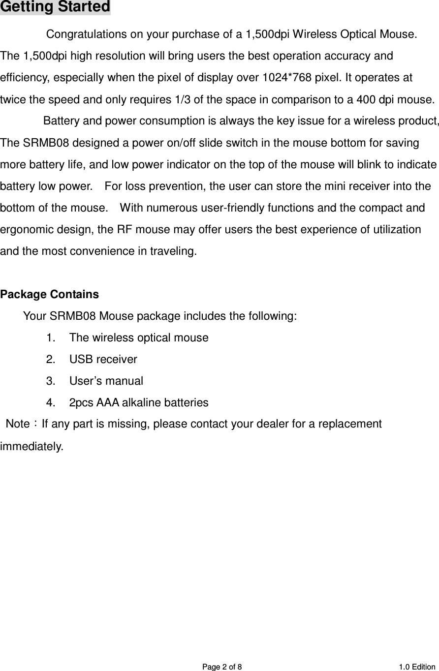 SRMB08 2.4GHz Wireless 5 Buttons Optical Mouse  Page 2 of 8  1.0 Edition  Getting Started Congratulations on your purchase of a 1,500dpi Wireless Optical Mouse. The 1,500dpi high resolution will bring users the best operation accuracy and efficiency, especially when the pixel of display over 1024*768 pixel. It operates at twice the speed and only requires 1/3 of the space in comparison to a 400 dpi mouse.   Battery and power consumption is always the key issue for a wireless product, The SRMB08 designed a power on/off slide switch in the mouse bottom for saving more battery life, and low power indicator on the top of the mouse will blink to indicate battery low power.    For loss prevention, the user can store the mini receiver into the bottom of the mouse.    With numerous user-friendly functions and the compact and ergonomic design, the RF mouse may offer users the best experience of utilization and the most convenience in traveling.  Package Contains Your SRMB08 Mouse package includes the following: 1.  The wireless optical mouse 2.  USB receiver 3.  User’s manual 4.  2pcs AAA alkaline batteries   Note：If any part is missing, please contact your dealer for a replacement immediately.            