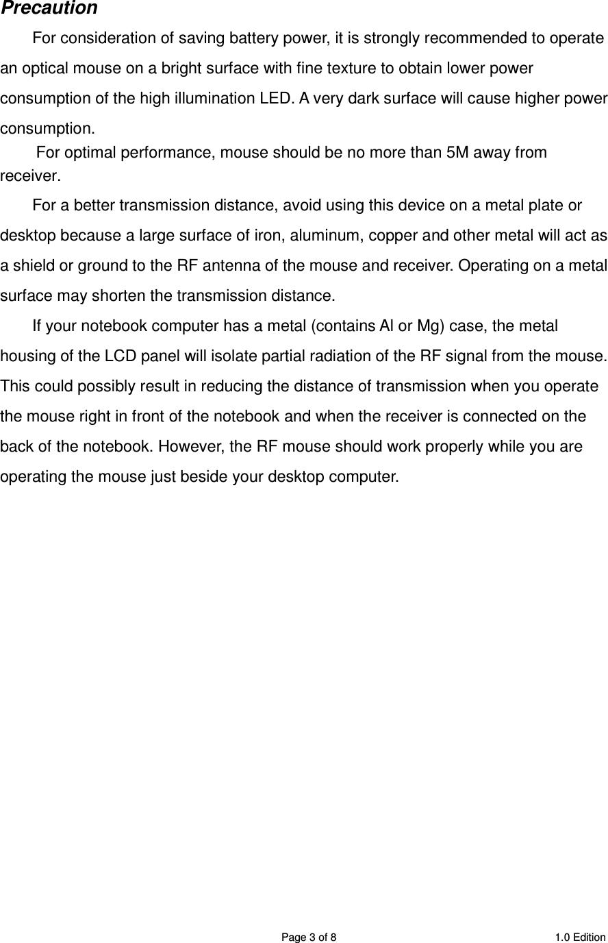 SRMB08 2.4GHz Wireless 5 Buttons Optical Mouse  Page 3 of 8  1.0 Edition  Precaution For consideration of saving battery power, it is strongly recommended to operate an optical mouse on a bright surface with fine texture to obtain lower power consumption of the high illumination LED. A very dark surface will cause higher power consumption. For optimal performance, mouse should be no more than 5M away from receiver. For a better transmission distance, avoid using this device on a metal plate or desktop because a large surface of iron, aluminum, copper and other metal will act as a shield or ground to the RF antenna of the mouse and receiver. Operating on a metal surface may shorten the transmission distance. If your notebook computer has a metal (contains Al or Mg) case, the metal housing of the LCD panel will isolate partial radiation of the RF signal from the mouse. This could possibly result in reducing the distance of transmission when you operate the mouse right in front of the notebook and when the receiver is connected on the back of the notebook. However, the RF mouse should work properly while you are operating the mouse just beside your desktop computer.                   