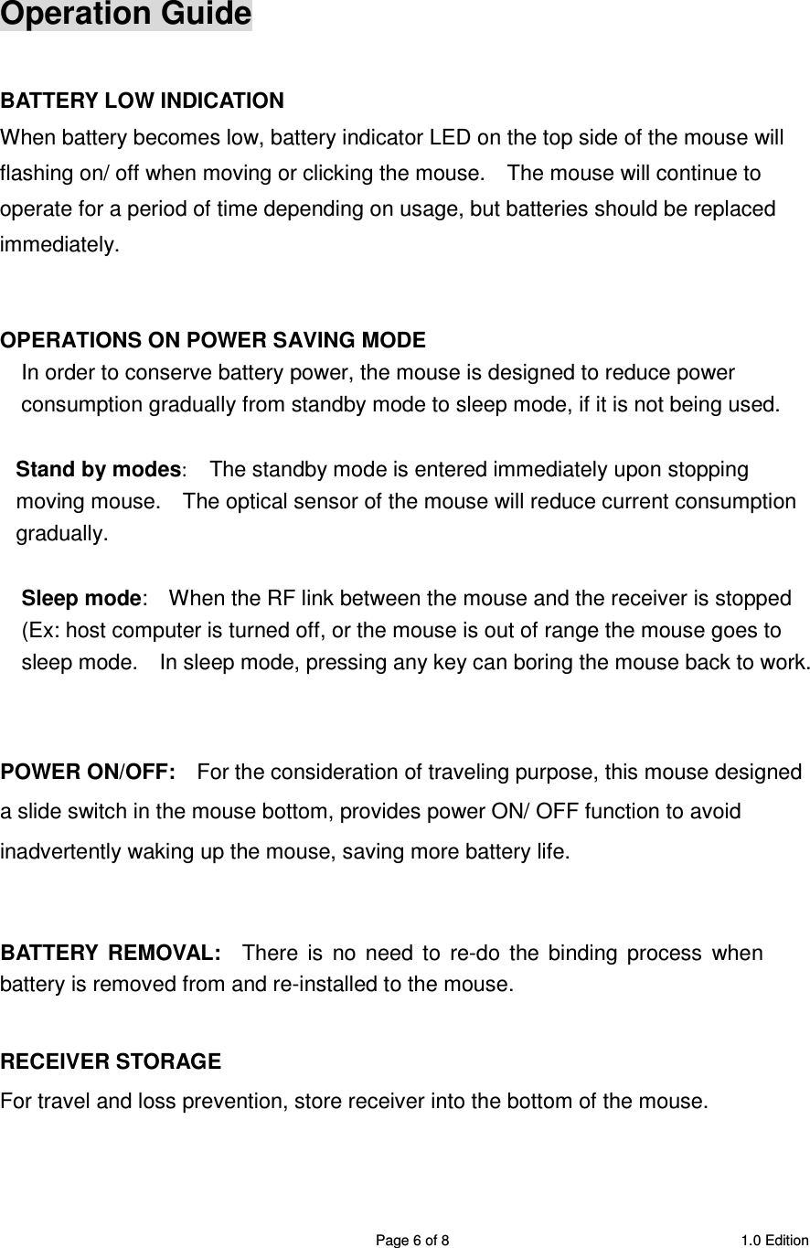 SRMB08 2.4GHz Wireless 5 Buttons Optical Mouse  Page 6 of 8  1.0 Edition  Operation Guide  BATTERY LOW INDICATION When battery becomes low, battery indicator LED on the top side of the mouse will flashing on/ off when moving or clicking the mouse.    The mouse will continue to operate for a period of time depending on usage, but batteries should be replaced immediately.   OPERATIONS ON POWER SAVING MODE In order to conserve battery power, the mouse is designed to reduce power consumption gradually from standby mode to sleep mode, if it is not being used.  Stand by modes:    The standby mode is entered immediately upon stopping moving mouse.    The optical sensor of the mouse will reduce current consumption gradually.    Sleep mode:    When the RF link between the mouse and the receiver is stopped (Ex: host computer is turned off, or the mouse is out of range the mouse goes to sleep mode.    In sleep mode, pressing any key can boring the mouse back to work.   POWER ON/OFF:    For the consideration of traveling purpose, this mouse designed a slide switch in the mouse bottom, provides power ON/ OFF function to avoid inadvertently waking up the mouse, saving more battery life.   BATTERY  REMOVAL:    There  is  no  need  to  re-do  the  binding  process  when battery is removed from and re-installed to the mouse.    RECEIVER STORAGE For travel and loss prevention, store receiver into the bottom of the mouse.   