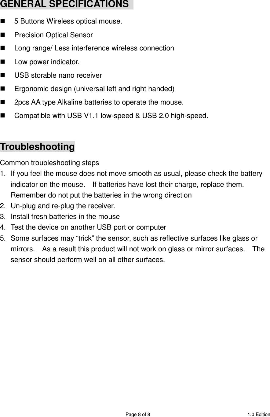 SRMB08 2.4GHz Wireless 5 Buttons Optical Mouse  Page 8 of 8  1.0 Edition  GENERAL SPECIFICATIONS     5 Buttons Wireless optical mouse.   Precision Optical Sensor   Long range/ Less interference wireless connection   Low power indicator.   USB storable nano receiver   Ergonomic design (universal left and right handed)   2pcs AA type Alkaline batteries to operate the mouse.   Compatible with USB V1.1 low-speed &amp; USB 2.0 high-speed.  Troubleshooting Common troubleshooting steps 1.  If you feel the mouse does not move smooth as usual, please check the battery indicator on the mouse.    If batteries have lost their charge, replace them.   Remember do not put the batteries in the wrong direction 2.  Un-plug and re-plug the receiver. 3.  Install fresh batteries in the mouse 4.  Test the device on another USB port or computer 5.  Some surfaces may “trick” the sensor, such as reflective surfaces like glass or mirrors.    As a result this product will not work on glass or mirror surfaces.    The sensor should perform well on all other surfaces.    