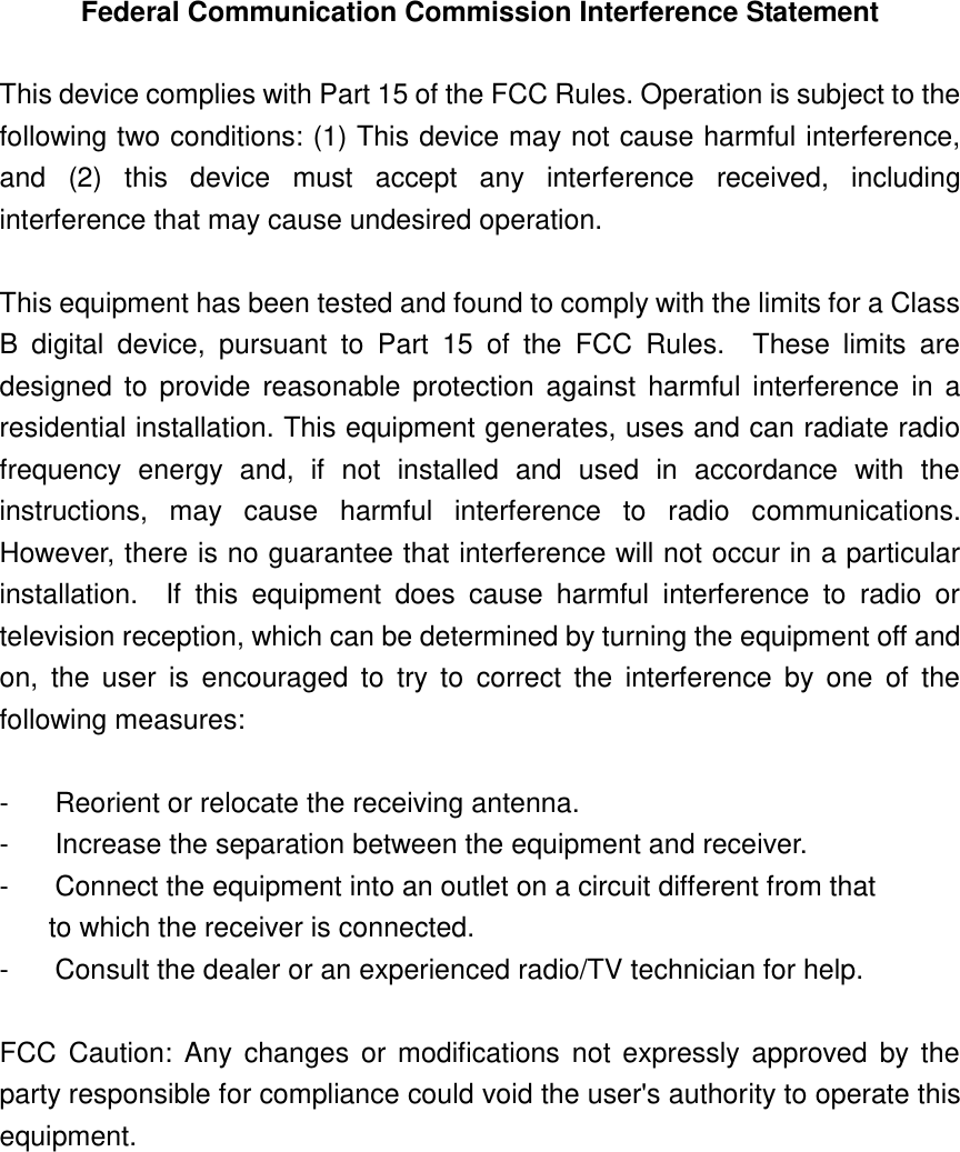 Federal Communication Commission Interference Statement  This device complies with Part 15 of the FCC Rules. Operation is subject to the following two conditions: (1) This device may not cause harmful interference, and  (2)  this  device  must  accept  any  interference  received,  including interference that may cause undesired operation.  This equipment has been tested and found to comply with the limits for a Class B  digital  device,  pursuant  to  Part  15  of  the  FCC  Rules.    These  limits  are designed  to  provide  reasonable protection against  harmful  interference  in  a residential installation. This equipment generates, uses and can radiate radio frequency  energy  and,  if  not  installed  and  used  in  accordance  with  the instructions,  may  cause  harmful  interference  to  radio  communications.   However, there is no guarantee that interference will not occur in a particular installation.    If  this  equipment  does  cause  harmful  interference  to  radio  or television reception, which can be determined by turning the equipment off and on,  the  user  is  encouraged  to  try  to  correct  the  interference  by  one  of  the following measures:  -  Reorient or relocate the receiving antenna. -  Increase the separation between the equipment and receiver. -  Connect the equipment into an outlet on a circuit different from that to which the receiver is connected. -  Consult the dealer or an experienced radio/TV technician for help.  FCC  Caution:  Any changes  or modifications not  expressly approved  by  the party responsible for compliance could void the user&apos;s authority to operate this equipment.    