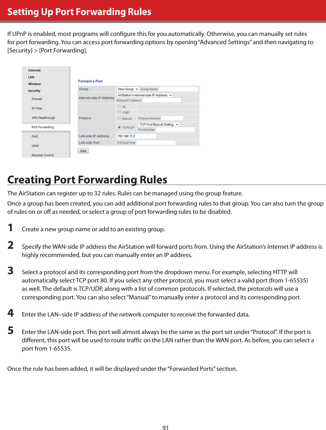 91Setting Up Port Forwarding RulesIf UPnP is enabled, most programs will configure this for you automatically. Otherwise, you can manually set rules for port forwarding. You can access port forwarding options by opening “Advanced Settings” and then navigating to [Security] &gt; [Port Forwarding].Creating Port Forwarding RulesThe AirStation can register up to 32 rules. Rules can be managed using the group feature. Once a group has been created, you can add additional port forwarding rules to that group. You can also turn the group of rules on or off as needed, or select a group of port forwarding rules to be disabled.1  Create a new group name or add to an existing group.2  Specify the WAN-side IP address the AirStation will forward ports from. Using the AirStation’s Internet IP address is highly recommended, but you can manually enter an IP address.3  Select a protocol and its corresponding port from the dropdown menu. For example, selecting HTTP will automatically select TCP port 80. If you select any other protocol, you must select a valid port (from 1-65535) as well. The default is TCP/UDP, along with a list of common protocols. If selected, the protocols will use a corresponding port. You can also select “Manual” to manually enter a protocol and its corresponding port.4  Enter the LAN–side IP address of the network computer to receive the forwarded data.5  Enter the LAN-side port. This port will almost always be the same as the port set under “Protocol”. If the port is different, this port will be used to route traffic on the LAN rather than the WAN port. As before, you can select a port from 1-65535.Once the rule has been added, it will be displayed under the “Forwarded Ports” section. 