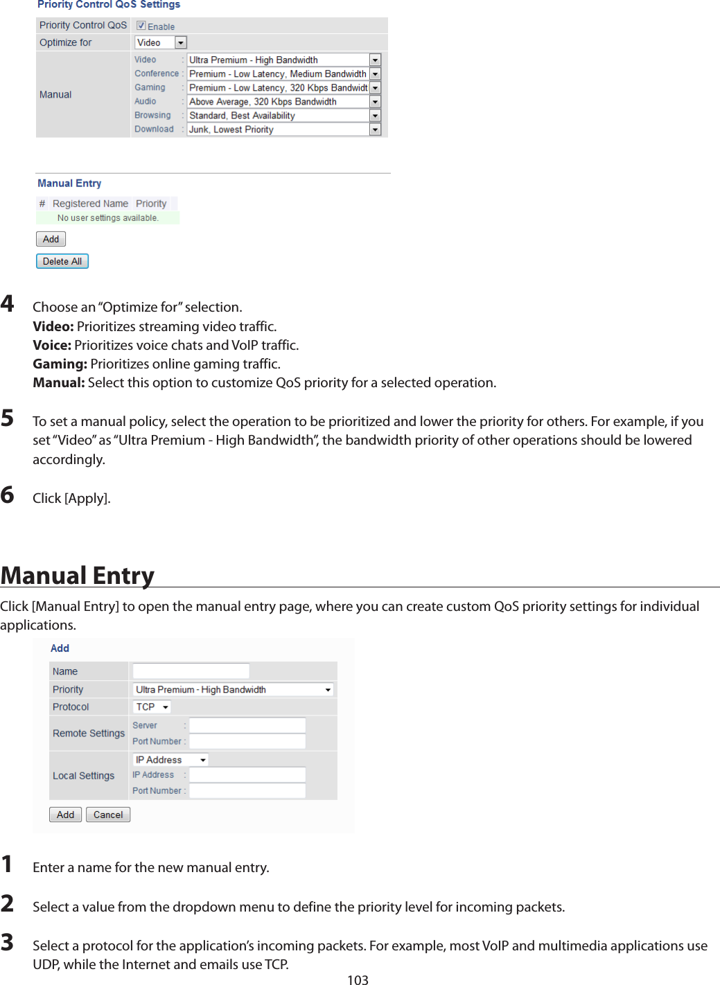 1034  Choose an “Optimize for” selection.Video: Prioritizes streaming video traffic.Voice: Prioritizes voice chats and VoIP traffic.Gaming: Prioritizes online gaming traffic.Manual: Select this option to customize QoS priority for a selected operation.5  To set a manual policy, select the operation to be prioritized and lower the priority for others. For example, if you set “Video” as “Ultra Premium - High Bandwidth”, the bandwidth priority of other operations should be lowered accordingly.6  Click [Apply].Manual EntryClick [Manual Entry] to open the manual entry page, where you can create custom QoS priority settings for individual applications.1  Enter a name for the new manual entry.2  Select a value from the dropdown menu to define the priority level for incoming packets.3  Select a protocol for the application’s incoming packets. For example, most VoIP and multimedia applications use UDP, while the Internet and emails use TCP.