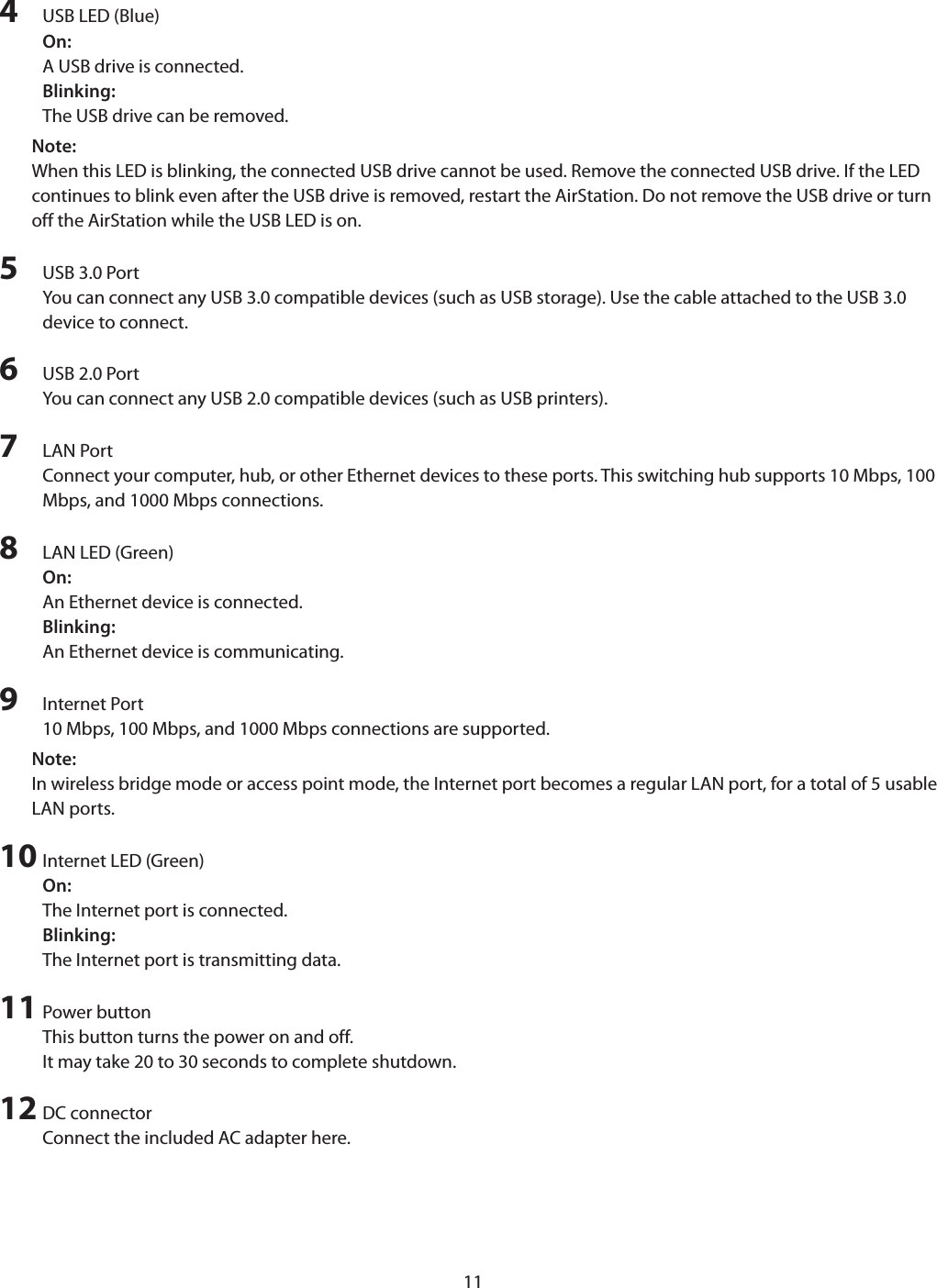 114  USB LED (Blue)On:A USB drive is connected.Blinking:The USB drive can be removed.Note:When this LED is blinking, the connected USB drive cannot be used. Remove the connected USB drive. If the LED continues to blink even after the USB drive is removed, restart the AirStation. Do not remove the USB drive or turn off the AirStation while the USB LED is on.5  USB 3.0 PortYou can connect any USB 3.0 compatible devices (such as USB storage). Use the cable attached to the USB 3.0 device to connect.6  USB 2.0 PortYou can connect any USB 2.0 compatible devices (such as USB printers).7  LAN PortConnect your computer, hub, or other Ethernet devices to these ports. This switching hub supports 10 Mbps, 100 Mbps, and 1000 Mbps connections.8  LAN LED (Green)On:An Ethernet device is connected.Blinking: An Ethernet device is communicating.9  Internet Port10 Mbps, 100 Mbps, and 1000 Mbps connections are supported.Note:In wireless bridge mode or access point mode, the Internet port becomes a regular LAN port, for a total of 5 usable LAN ports.10 Internet LED (Green)On:The Internet port is connected.Blinking:The Internet port is transmitting data.11 Power buttonThis button turns the power on and off.It may take 20 to 30 seconds to complete shutdown.12 DC connectorConnect the included AC adapter here.