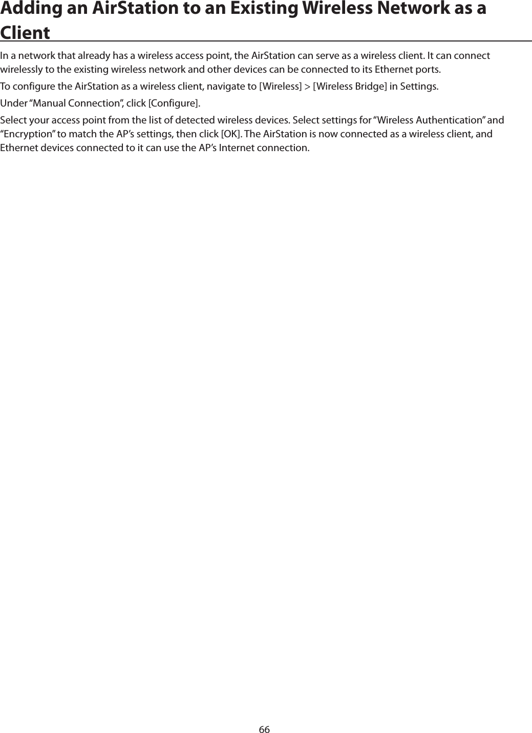 66Adding an AirStation to an Existing Wireless Network as a ClientIn a network that already has a wireless access point, the AirStation can serve as a wireless client. It can connect wirelessly to the existing wireless network and other devices can be connected to its Ethernet ports.To configure the AirStation as a wireless client, navigate to [Wireless] &gt; [Wireless Bridge] in Settings.Under “Manual Connection”, click [Configure].Select your access point from the list of detected wireless devices. Select settings for “Wireless Authentication” and “Encryption” to match the AP’s settings, then click [OK]. The AirStation is now connected as a wireless client, and Ethernet devices connected to it can use the AP’s Internet connection.