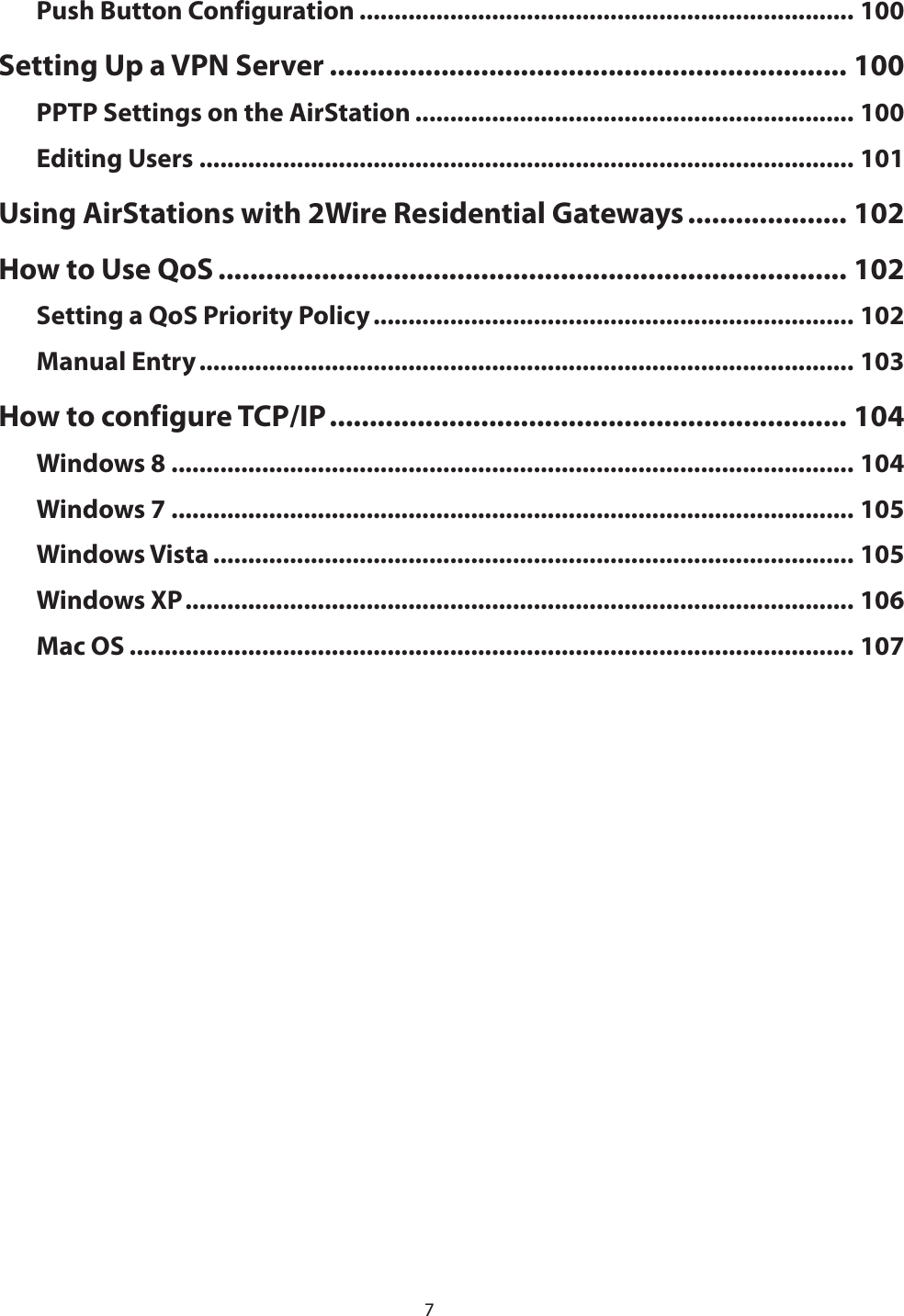 7Push Button Configuration ....................................................................... 100Setting Up a VPN Server ................................................................. 100PPTP Settings on the AirStation ............................................................... 100Editing Users .............................................................................................. 101Using AirStations with 2Wire Residential Gateways .................... 102How to Use QoS ............................................................................... 102Setting a QoS Priority Policy ..................................................................... 102Manual Entry .............................................................................................. 103How to configure TCP/IP ................................................................. 104Windows 8 .................................................................................................. 104Windows 7 .................................................................................................. 105Windows Vista ............................................................................................ 105Windows XP ................................................................................................ 106Mac OS ........................................................................................................ 107