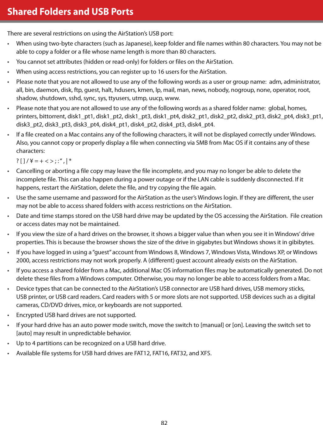 82Shared Folders and USB PortsThere are several restrictions on using the AirStation’s USB port:•  When using two-byte characters (such as Japanese), keep folder and file names within 80 characters. You may not be able to copy a folder or a file whose name length is more than 80 characters.•  You cannot set attributes (hidden or read-only) for folders or files on the AirStation.•  When using access restrictions, you can register up to 16 users for the AirStation.•  Please note that you are not allowed to use any of the following words as a user or group name:  adm, administrator, all, bin, daemon, disk, ftp, guest, halt, hdusers, kmen, lp, mail, man, news, nobody, nogroup, none, operator, root, shadow, shutdown, sshd, sync, sys, ttyusers, utmp, uucp, www.•  Please note that you are not allowed to use any of the following words as a shared folder name:  global, homes, printers, bittorrent, disk1_pt1, disk1_pt2, disk1_pt3, disk1_pt4, disk2_pt1, disk2_pt2, disk2_pt3, disk2_pt4, disk3_pt1, disk3_pt2, disk3_pt3, disk3_pt4, disk4_pt1, disk4_pt2, disk4_pt3, disk4_pt4. •  If a file created on a Mac contains any of the following characters, it will not be displayed correctly under Windows. Also, you cannot copy or properly display a file when connecting via SMB from Mac OS if it contains any of these characters:? [ ] / ¥ = + &lt; &gt; ; : “ , | * •  Cancelling or aborting a file copy may leave the file incomplete, and you may no longer be able to delete the incomplete file. This can also happen during a power outage or if the LAN cable is suddenly disconnected. If it happens, restart the AirStation, delete the file, and try copying the file again.•  Use the same username and password for the AirStation as the user’s Windows login. If they are different, the user may not be able to access shared folders with access restrictions on the AirStation.•  Date and time stamps stored on the USB hard drive may be updated by the OS accessing the AirStation.  File creation or access dates may not be maintained.•  If you view the size of a hard drives on the browser, it shows a bigger value than when you see it in Windows’ drive properties. This is because the browser shows the size of the drive in gigabytes but Windows shows it in gibibytes.•  If you have logged in using a “guest” account from Windows 8, Windows 7, Windows Vista, Windows XP, or Windows 2000, access restrictions may not work properly. A (different) guest account already exists on the AirStation.•  If you access a shared folder from a Mac, additional Mac OS information files may be automatically generated. Do not delete these files from a Windows computer. Otherwise, you may no longer be able to access folders from a Mac.•  Device types that can be connected to the AirStation’s USB connector are USB hard drives, USB memory sticks, USB printer, or USB card readers. Card readers with 5 or more slots are not supported. USB devices such as a digital cameras, CD/DVD drives, mice, or keyboards are not supported.•  Encrypted USB hard drives are not supported.•  If your hard drive has an auto power mode switch, move the switch to [manual] or [on]. Leaving the switch set to [auto] may result in unpredictable behavior.•  Up to 4 partitions can be recognized on a USB hard drive.•  Available file systems for USB hard drives are FAT12, FAT16, FAT32, and XFS.