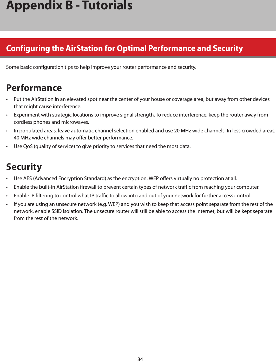 84Appendix B - TutorialsConfiguring the AirStation for Optimal Performance and SecuritySome basic configuration tips to help improve your router performance and security.Performance•  Put the AirStation in an elevated spot near the center of your house or coverage area, but away from other devices that might cause interference.•  Experiment with strategic locations to improve signal strength. To reduce interference, keep the router away from cordless phones and microwaves.•  In populated areas, leave automatic channel selection enabled and use 20 MHz wide channels. In less crowded areas, 40 MHz wide channels may offer better performance.•  Use QoS (quality of service) to give priority to services that need the most data.Security•  Use AES (Advanced Encryption Standard) as the encryption. WEP offers virtually no protection at all.•  Enable the built-in AirStation firewall to prevent certain types of network traffic from reaching your computer.•  Enable IP filtering to control what IP traffic to allow into and out of your network for further access control.•  If you are using an unsecure network (e.g. WEP) and you wish to keep that access point separate from the rest of the network, enable SSID isolation. The unsecure router will still be able to access the Internet, but will be kept separate from the rest of the network.