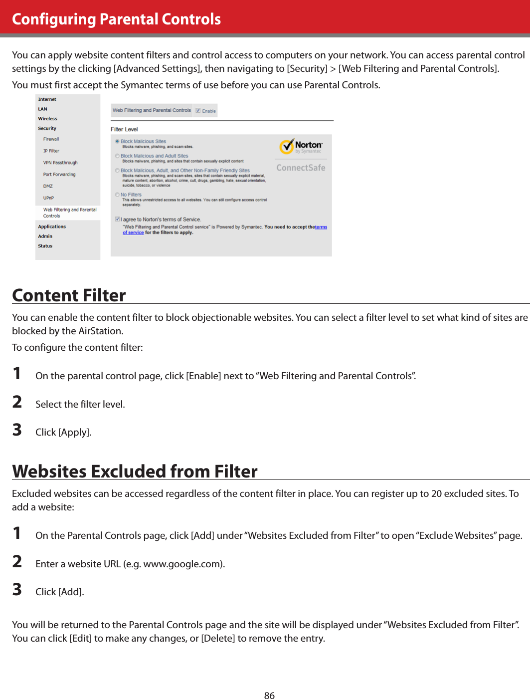 86Configuring Parental ControlsYou can apply website content filters and control access to computers on your network. You can access parental control settings by the clicking [Advanced Settings], then navigating to [Security] &gt; [Web Filtering and Parental Controls]. You must first accept the Symantec terms of use before you can use Parental Controls.Content FilterYou can enable the content filter to block objectionable websites. You can select a filter level to set what kind of sites are blocked by the AirStation.To configure the content filter:1  On the parental control page, click [Enable] next to “Web Filtering and Parental Controls”.2  Select the filter level.3  Click [Apply].Websites Excluded from FilterExcluded websites can be accessed regardless of the content filter in place. You can register up to 20 excluded sites. To add a website:1  On the Parental Controls page, click [Add] under “Websites Excluded from Filter” to open “Exclude Websites” page.2  Enter a website URL (e.g. www.google.com).3  Click [Add].You will be returned to the Parental Controls page and the site will be displayed under “Websites Excluded from Filter”. You can click [Edit] to make any changes, or [Delete] to remove the entry.